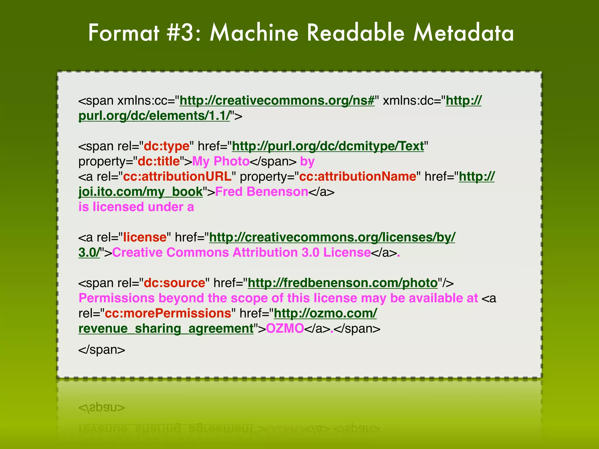 Format #3: Machine Readable Metadata

<span xmlns:cc="http://creativecommons.org/ns#" xmlns:dc="http://
purl.org/dc/elements/1.1/">

<span rel="dc:type" href="http://purl.org/dc/dcmitype/Text"
property="dc:title">My Photo</span> by
<a rel="cc:attributionURL" property="cc:attributionName" href="http://
joi.ito.com/my_book">Fred Benenson</a>
is licensed under a

<a rel="license" href="http://creativecommons.org/licenses/by/
3.0/">Creative Commons Attribution 3.0 License</a>.

<span rel="dc:source" href="http://fredbenenson.com/photo"/>
Permissions beyond the scope of this license may be available at <a
rel="cc:morePermissions" href="http://ozmo.com/
revenue_sharing_agreement">OZMO</a>.</span>
</span>
 