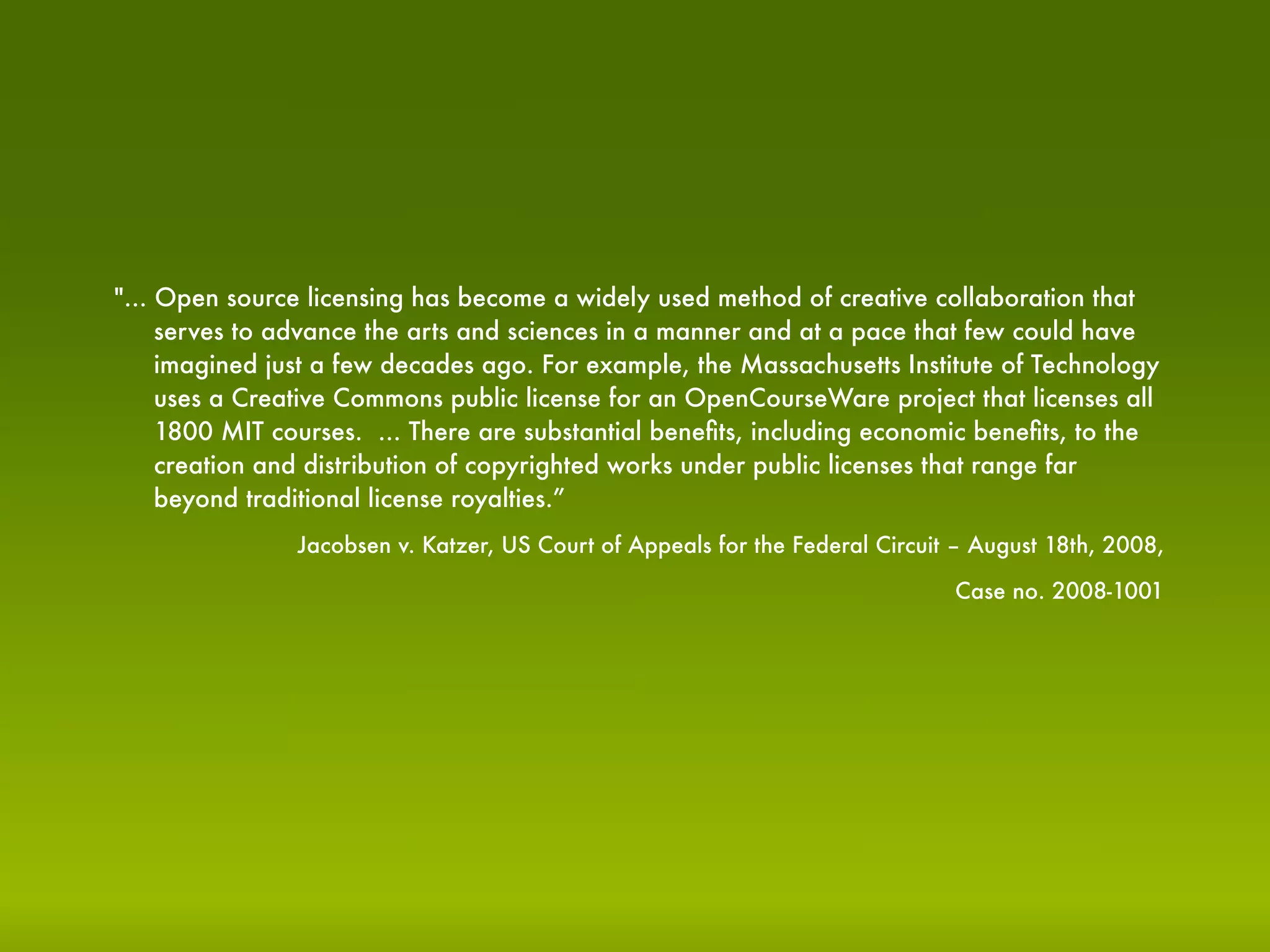 "... Open source licensing has become a widely used method of creative collaboration that
     serves to advance the arts and sciences in a manner and at a pace that few could have
     imagined just a few decades ago. For example, the Massachusetts Institute of Technology
     uses a Creative Commons public license for an OpenCourseWare project that licenses all
     1800 MIT courses. ... There are substantial beneﬁts, including economic beneﬁts, to the
     creation and distribution of copyrighted works under public licenses that range far
     beyond traditional license royalties.”
                Jacobsen v. Katzer, US Court of Appeals for the Federal Circuit – August 18th, 2008,

                                                                               Case no. 2008-1001
 