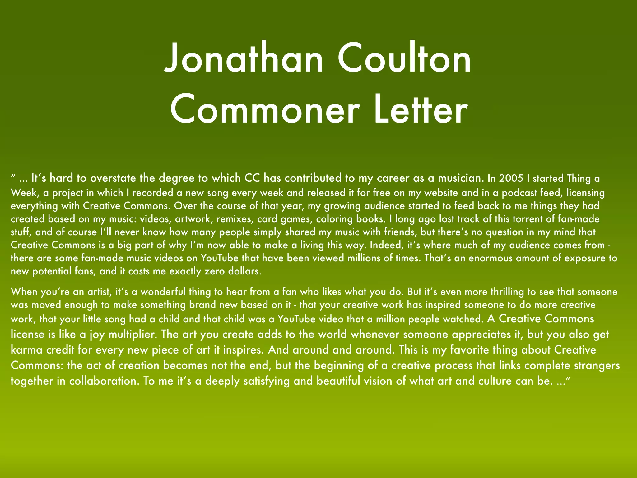 Jonathan Coulton
                                  Commoner Letter
“ ... It’s hard to overstate the degree to which CC has contributed to my career as a musician. In 2005 I started Thing a
Week, a project in which I recorded a new song every week and released it for free on my website and in a podcast feed, licensing
everything with Creative Commons. Over the course of that year, my growing audience started to feed back to me things they had
created based on my music: videos, artwork, remixes, card games, coloring books. I long ago lost track of this torrent of fan-made
stuff, and of course I’ll never know how many people simply shared my music with friends, but there’s no question in my mind that
Creative Commons is a big part of why I’m now able to make a living this way. Indeed, it’s where much of my audience comes from -
there are some fan-made music videos on YouTube that have been viewed millions of times. That’s an enormous amount of exposure to
new potential fans, and it costs me exactly zero dollars.

When you’re an artist, it’s a wonderful thing to hear from a fan who likes what you do. But it’s even more thrilling to see that someone
was moved enough to make something brand new based on it - that your creative work has inspired someone to do more creative
work, that your little song had a child and that child was a YouTube video that a million people watched. A Creative Commons
license is like a joy multiplier. The art you create adds to the world whenever someone appreciates it, but you also get
karma credit for every new piece of art it inspires. And around and around. This is my favorite thing about Creative
Commons: the act of creation becomes not the end, but the beginning of a creative process that links complete strangers
together in collaboration. To me it’s a deeply satisfying and beautiful vision of what art and culture can be. ...”
 