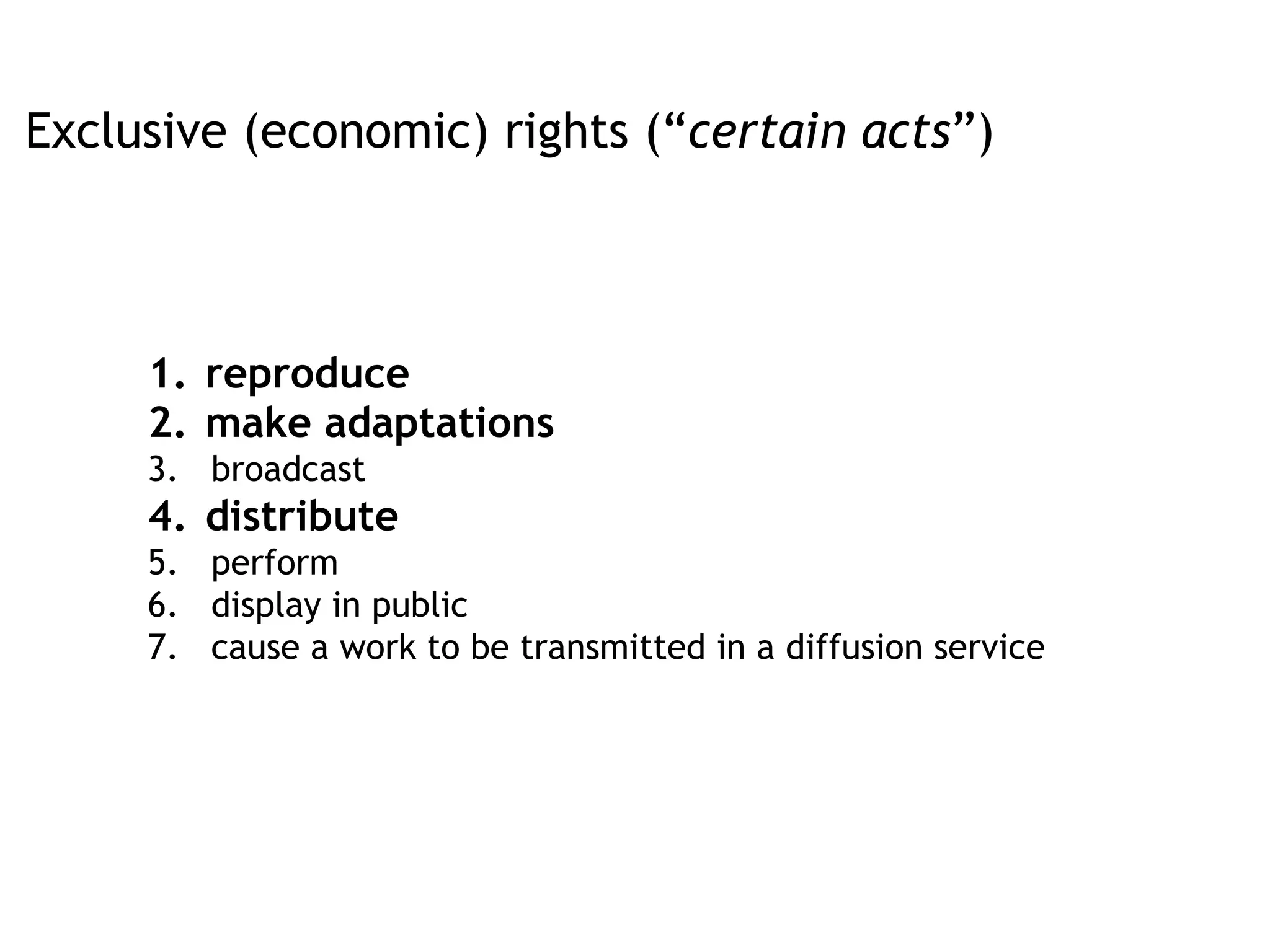 1.  reproduce
2.  make adaptations
3.  broadcast
4.  distribute
5.  perform
6.  display in public
7.  cause a work to be transmitted in a diffusion service
Exclusive (economic) rights (“certain acts”)
 