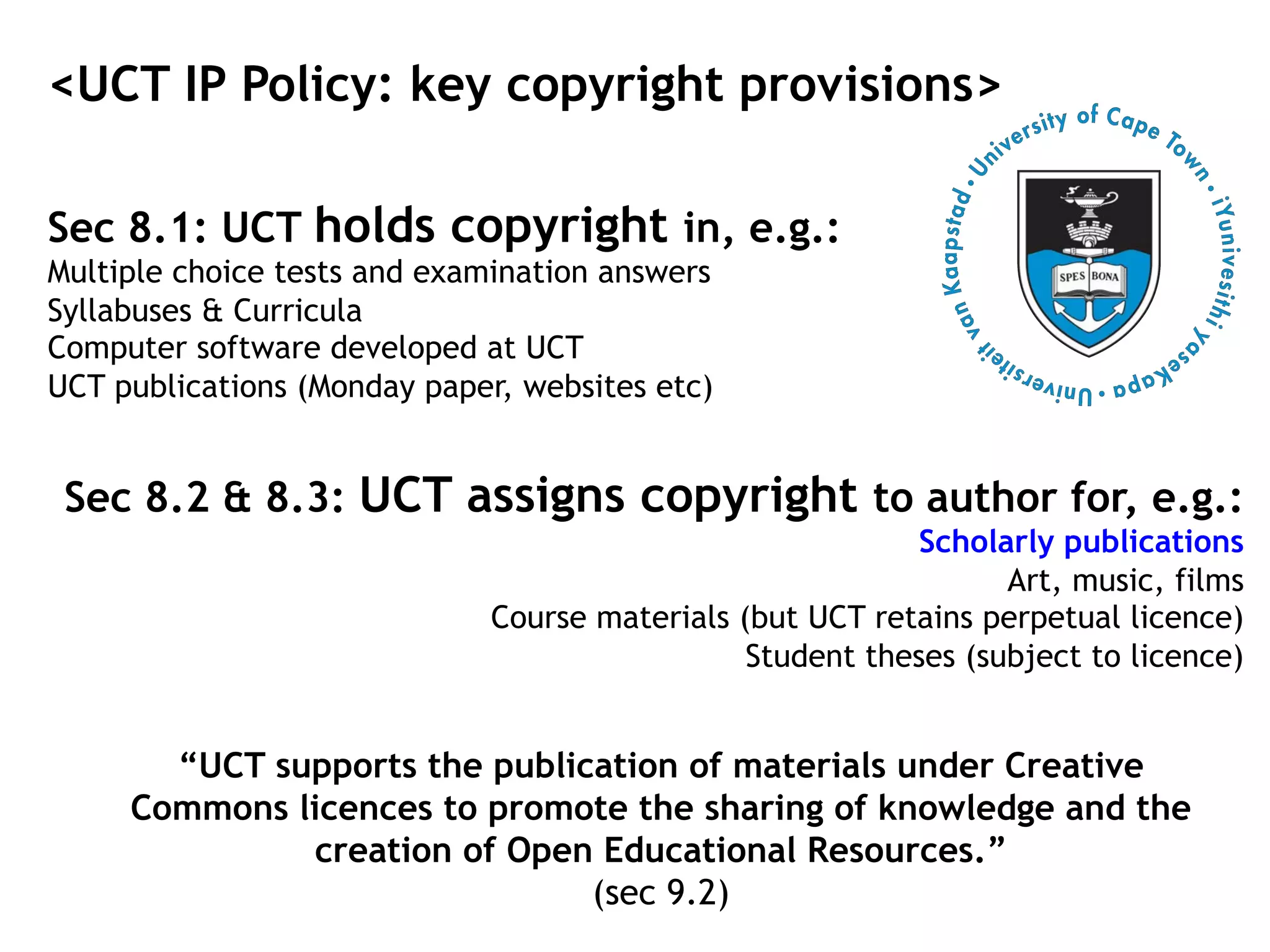 <UCT IP Policy: key copyright provisions>
Sec 8.1: UCT holds copyright in, e.g.:
Multiple choice tests and examination answers
Syllabuses & Curricula
Computer software developed at UCT
UCT publications (Monday paper, websites etc)
Sec 8.2 & 8.3: UCT assigns copyright to author for, e.g.:
Scholarly publications
Art, music, films
Course materials (but UCT retains perpetual licence)
Student theses (subject to licence)
“UCT supports the publication of materials under Creative
Commons licences to promote the sharing of knowledge and the
creation of Open Educational Resources.”
(sec 9.2)
 