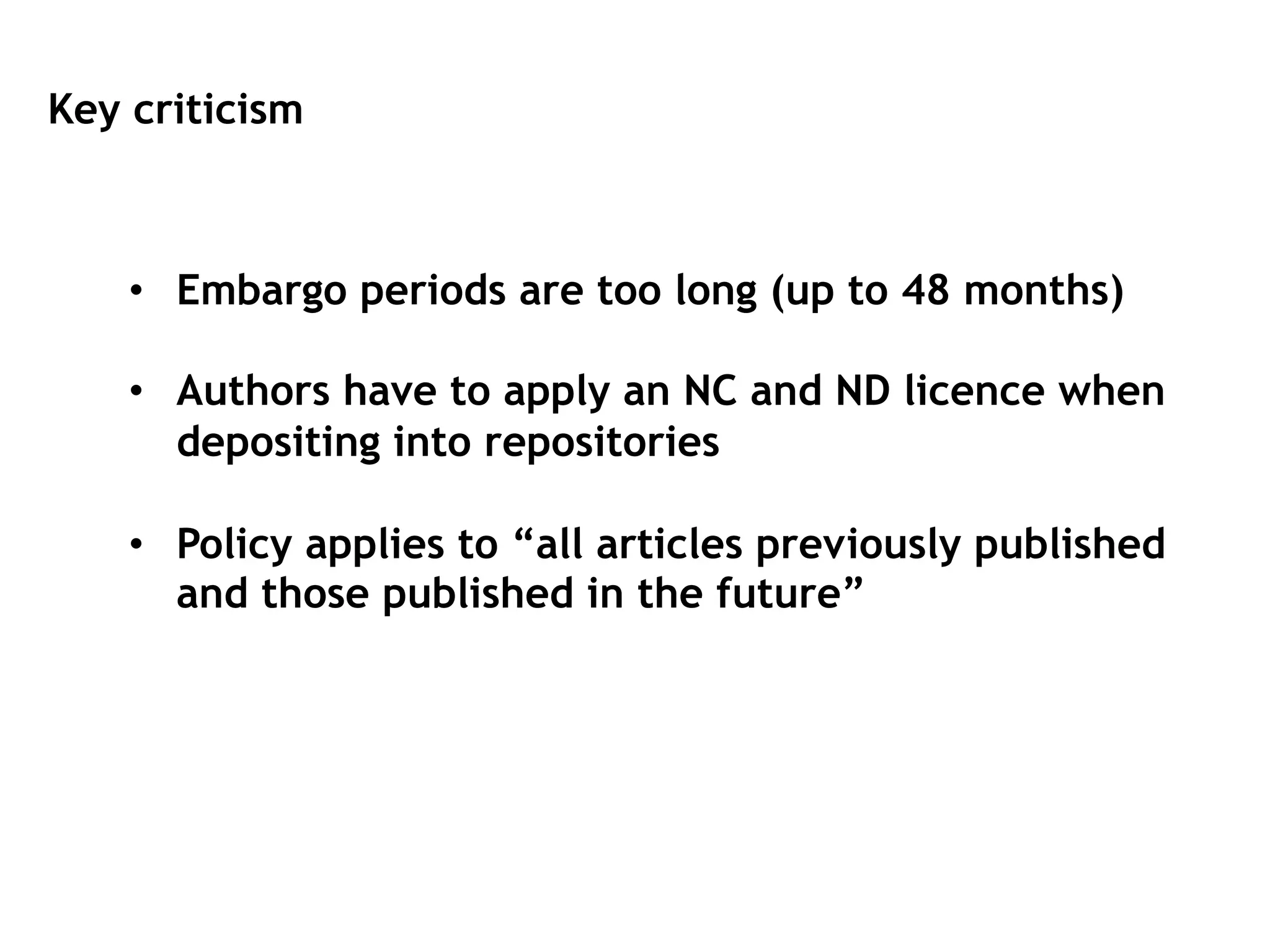 Key criticism
•  Embargo periods are too long (up to 48 months)
•  Authors have to apply an NC and ND licence when
depositing into repositories
•  Policy applies to “all articles previously published
and those published in the future”
 