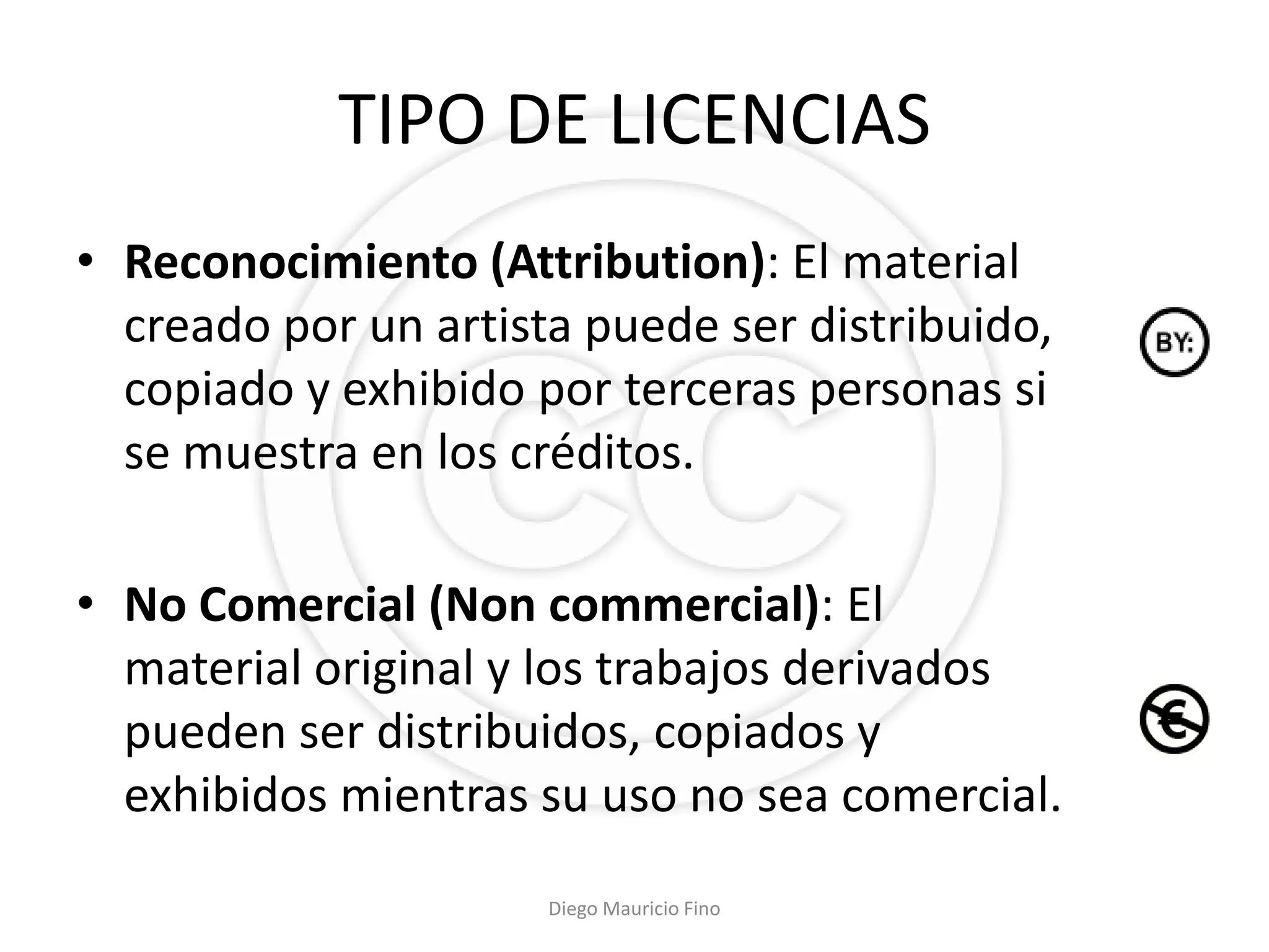 TIPO DE LICENCIAS
• Reconocimiento (Attribution): El material
  creado por un artista puede ser distribuido,
  copiado y exhibido por terceras personas si
  se muestra en los créditos.

• No Comercial (Non commercial): El
  material original y los trabajos derivados
  pueden ser distribuidos, copiados y
  exhibidos mientras su uso no sea comercial.
                      Diego Mauricio Fino
 