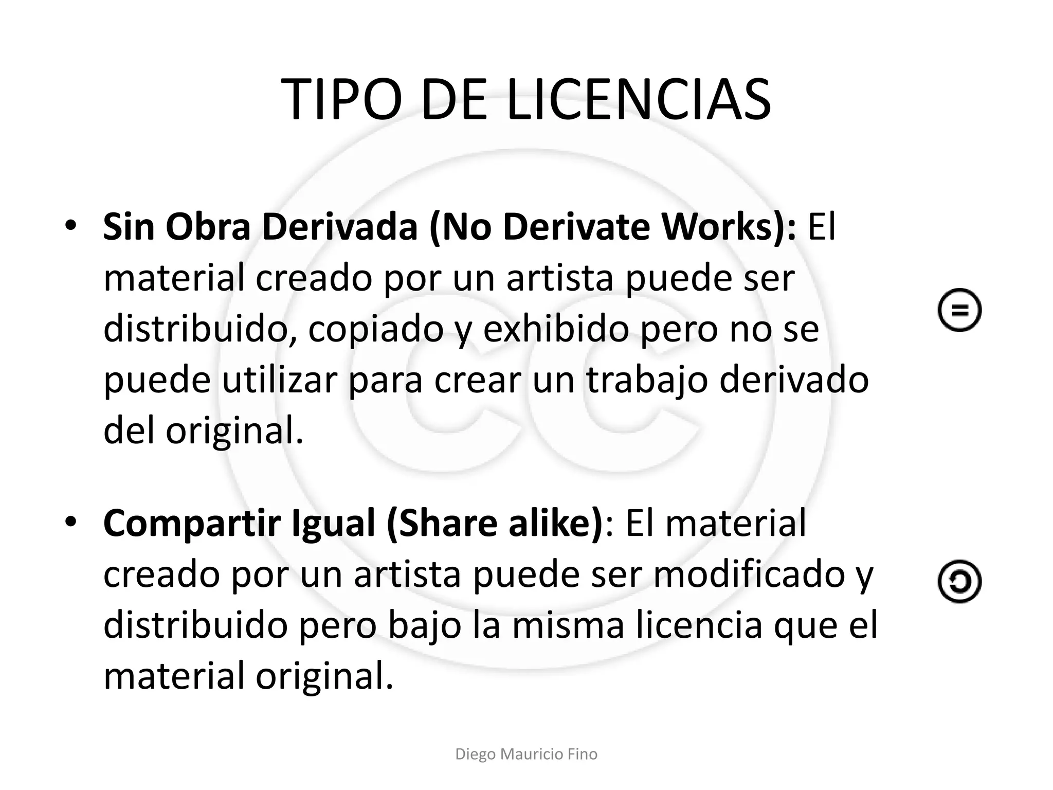 TIPO DE LICENCIAS
• Sin Obra Derivada (No Derivate Works): El
  material creado por un artista puede ser
  distribuido, copiado y exhibido pero no se
  puede utilizar para crear un trabajo derivado
  del original.

• Compartir Igual (Share alike): El material
  creado por un artista puede ser modificado y
  distribuido pero bajo la misma licencia que el
  material original.
                       Diego Mauricio Fino
 