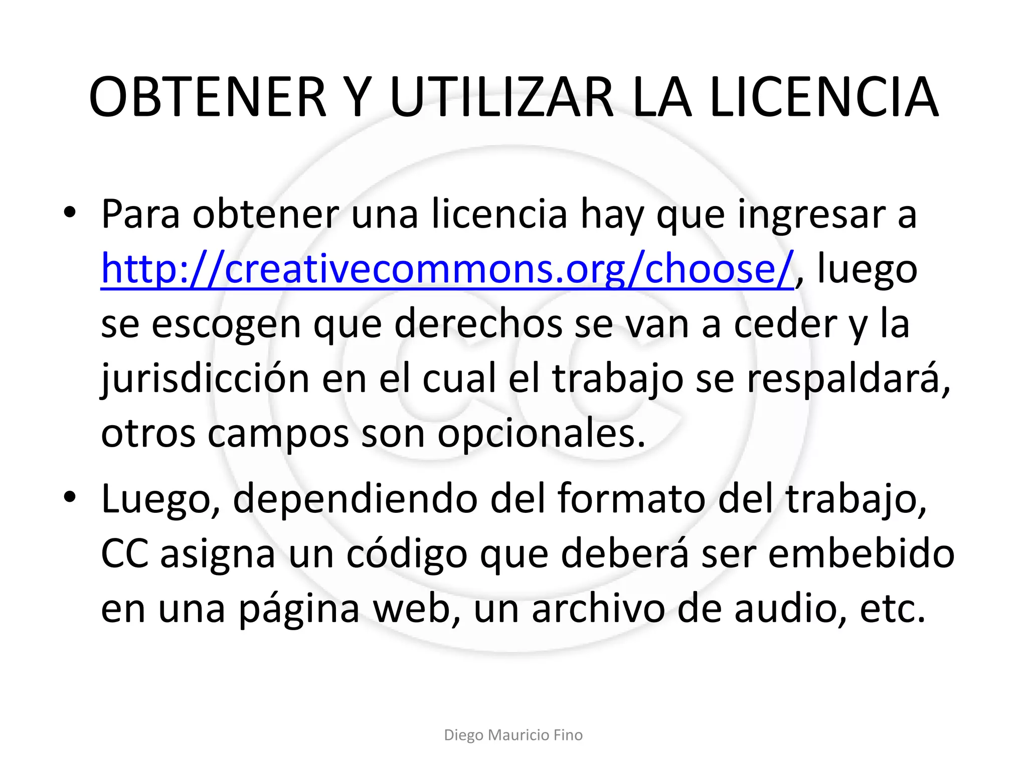OBTENER Y UTILIZAR LA LICENCIA
• Para obtener una licencia hay que ingresar a
  http://creativecommons.org/choose/, luego
  se escogen que derechos se van a ceder y la
  jurisdicción en el cual el trabajo se respaldará,
  otros campos son opcionales.
• Luego, dependiendo del formato del trabajo,
  CC asigna un código que deberá ser embebido
  en una página web, un archivo de audio, etc.

                     Diego Mauricio Fino
 