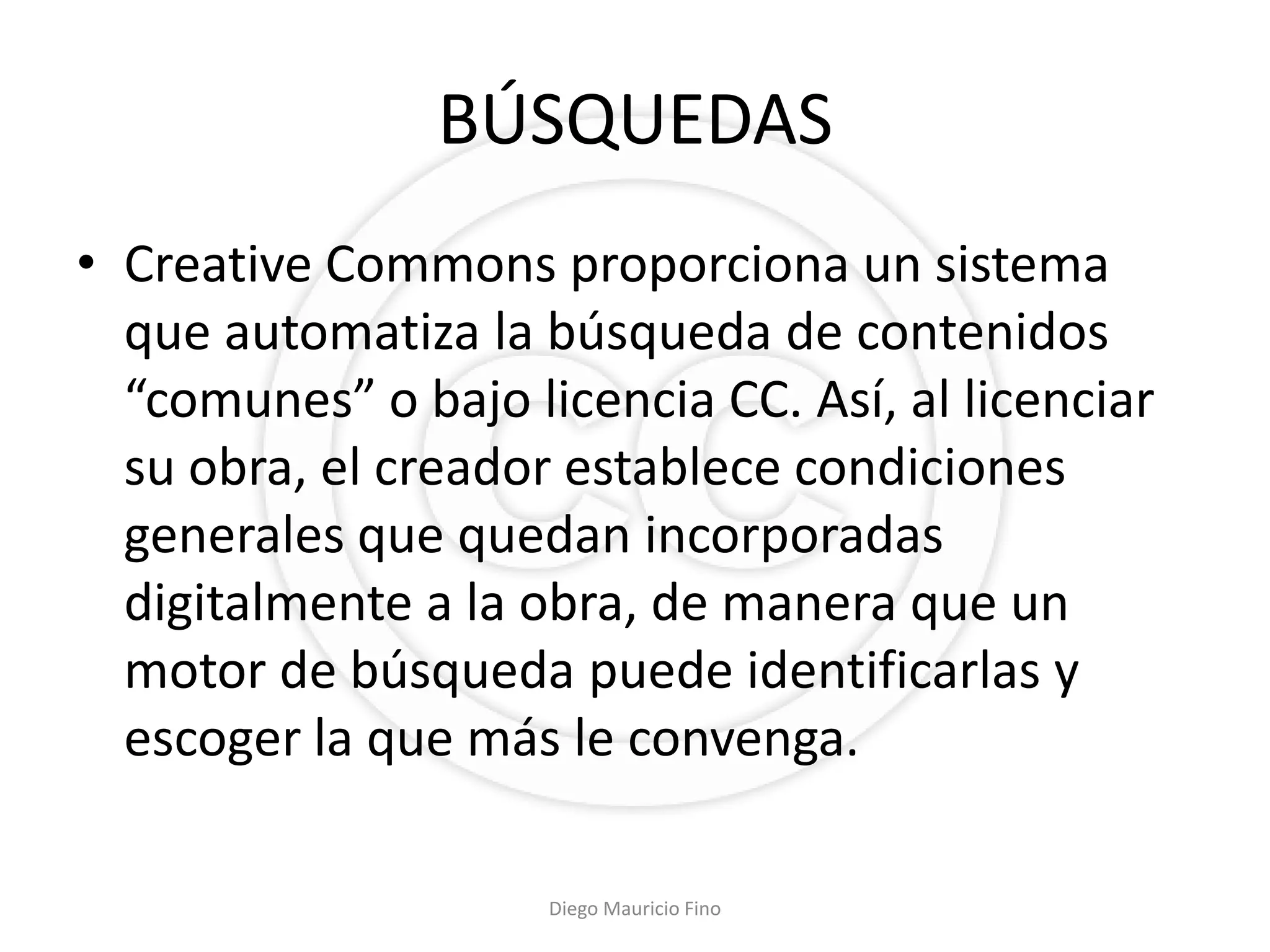 BÚSQUEDAS
• Creative Commons proporciona un sistema
  que automatiza la búsqueda de contenidos
  “comunes” o bajo licencia CC. Así, al licenciar
  su obra, el creador establece condiciones
  generales que quedan incorporadas
  digitalmente a la obra, de manera que un
  motor de búsqueda puede identificarlas y
  escoger la que más le convenga.

                     Diego Mauricio Fino
 