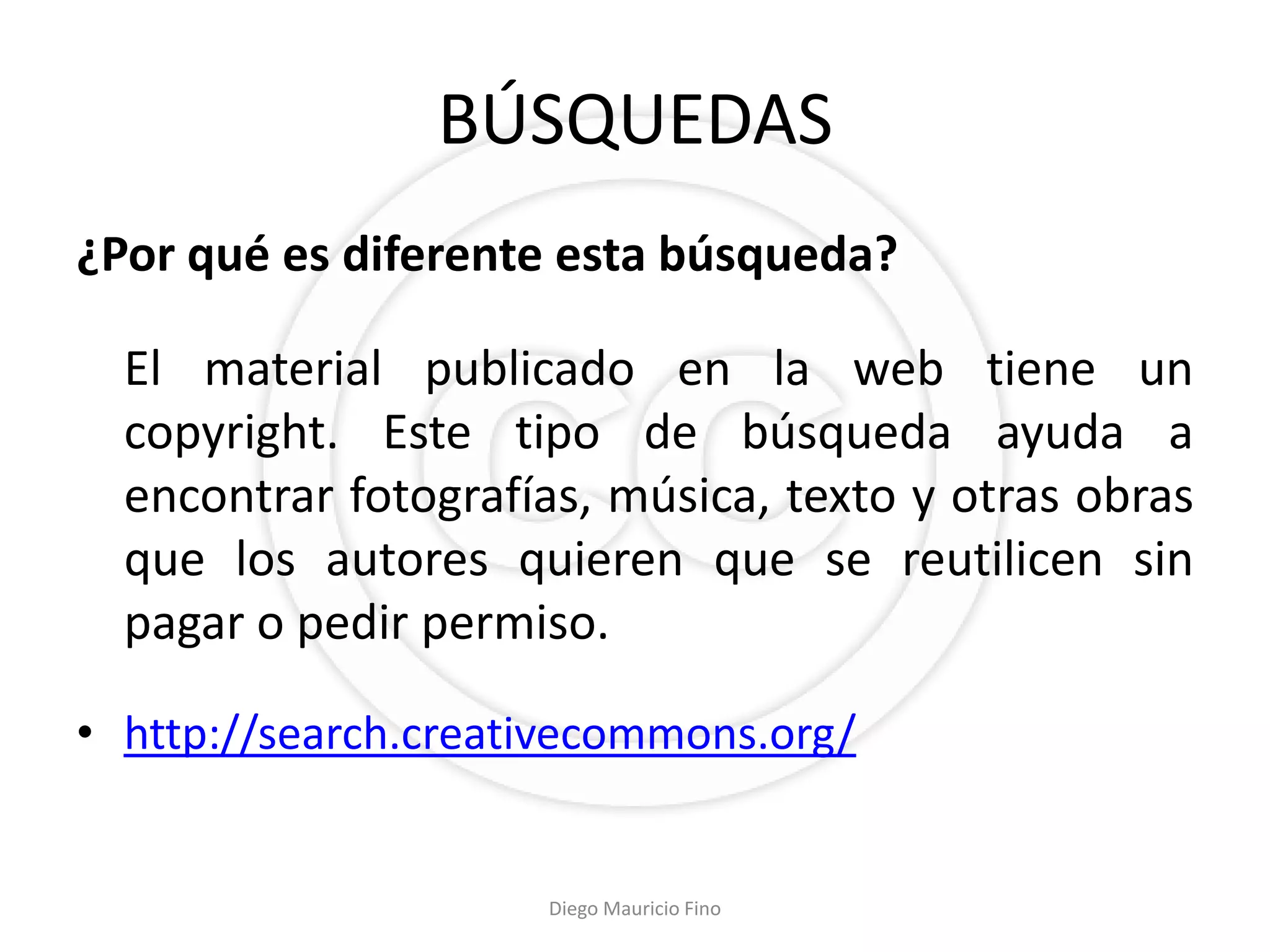 BÚSQUEDAS
¿Por qué es diferente esta búsqueda?

  El material publicado en la web tiene un
  copyright. Este tipo de búsqueda ayuda a
  encontrar fotografías, música, texto y otras obras
  que los autores quieren que se reutilicen sin
  pagar o pedir permiso.

• http://search.creativecommons.org/


                     Diego Mauricio Fino
 