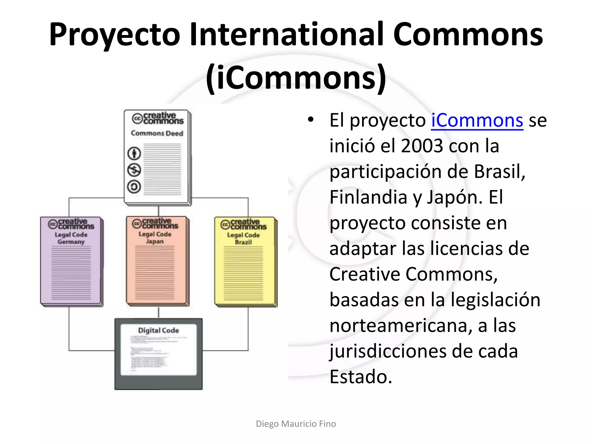 Proyecto International Commons
          (iCommons)
                        • El proyecto iCommons se
                          inició el 2003 con la
                          participación de Brasil,
                          Finlandia y Japón. El
                          proyecto consiste en
                          adaptar las licencias de
                          Creative Commons,
                          basadas en la legislación
                          norteamericana, a las
                          jurisdicciones de cada
                          Estado.

            Diego Mauricio Fino
 