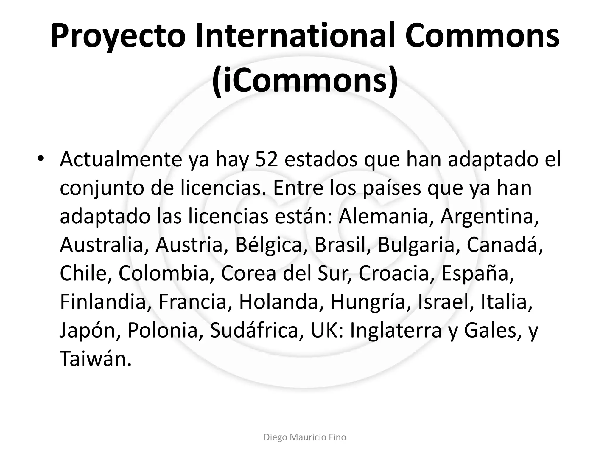 Proyecto International Commons
           (iCommons)

• Actualmente ya hay 52 estados que han adaptado el
  conjunto de licencias. Entre los países que ya han
  adaptado las licencias están: Alemania, Argentina,
  Australia, Austria, Bélgica, Brasil, Bulgaria, Canadá,
  Chile, Colombia, Corea del Sur, Croacia, España,
  Finlandia, Francia, Holanda, Hungría, Israel, Italia,
  Japón, Polonia, Sudáfrica, UK: Inglaterra y Gales, y
  Taiwán.


                        Diego Mauricio Fino
 