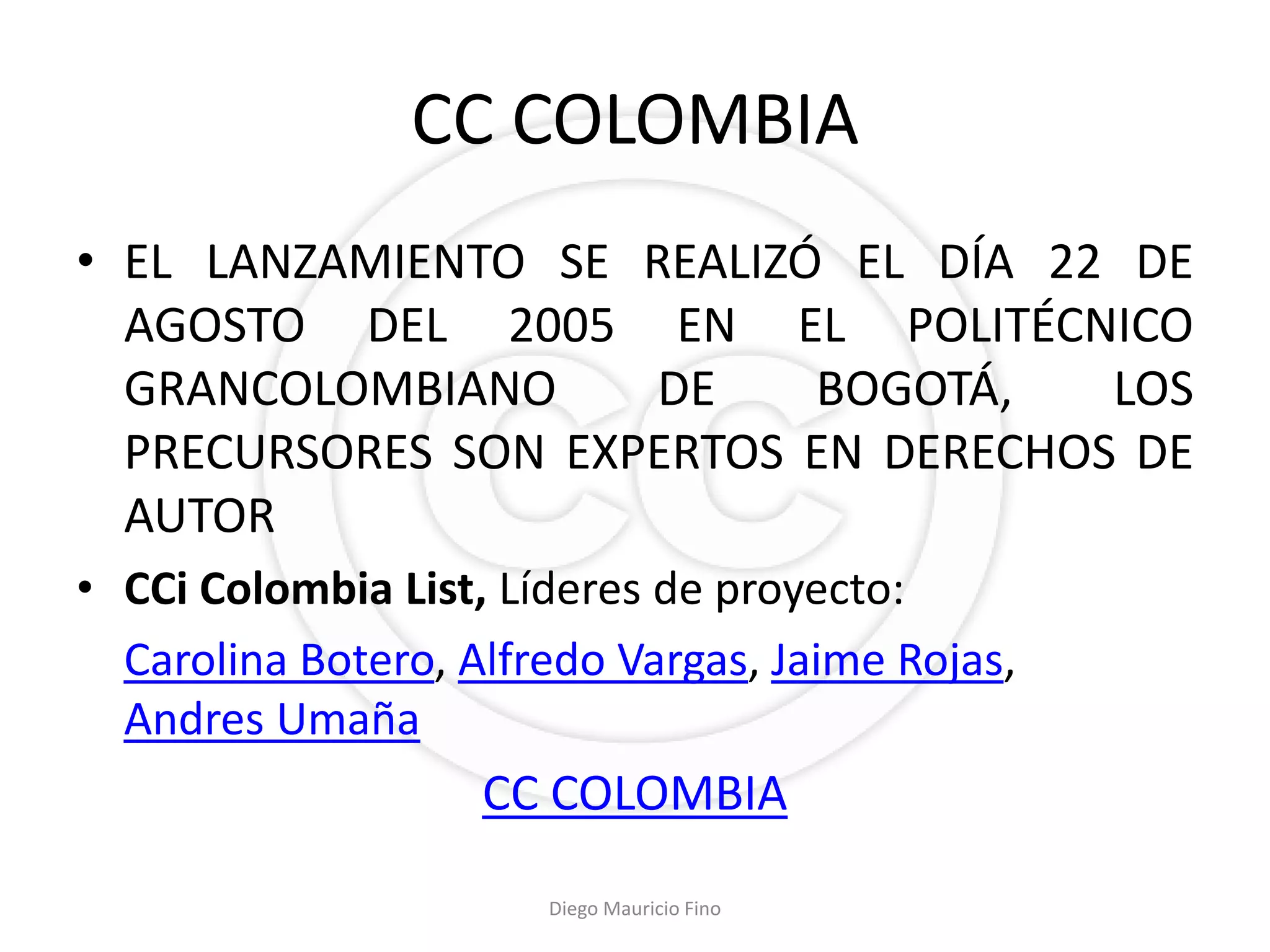 CC COLOMBIA
• EL LANZAMIENTO SE REALIZÓ EL DÍA 22 DE
  AGOSTO DEL 2005 EN EL POLITÉCNICO
  GRANCOLOMBIANO     DE    BOGOTÁ,    LOS
  PRECURSORES SON EXPERTOS EN DERECHOS DE
  AUTOR
• CCi Colombia List, Líderes de proyecto:
  Carolina Botero, Alfredo Vargas, Jaime Rojas,
  Andres Umaña
                    CC COLOMBIA
                       Diego Mauricio Fino
 