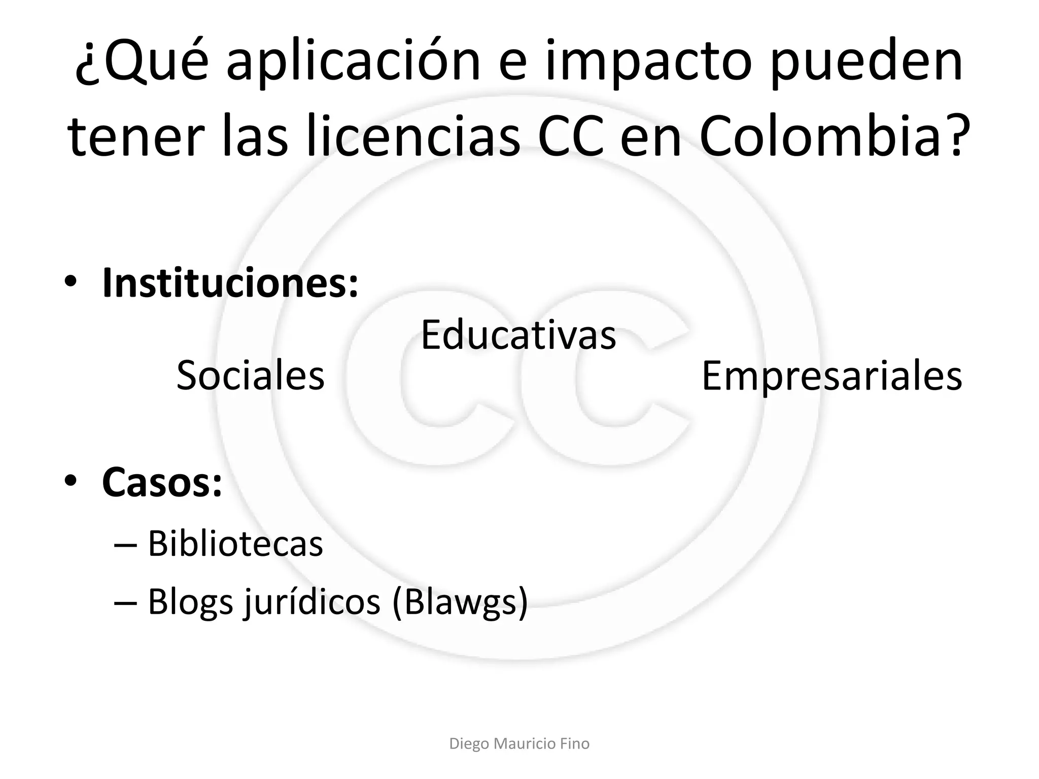 ¿Qué aplicación e impacto pueden
tener las licencias CC en Colombia?

• Instituciones:
                     Educativas
      Sociales                              Empresariales

• Casos:
  – Bibliotecas
  – Blogs jurídicos (Blawgs)


                      Diego Mauricio Fino
 