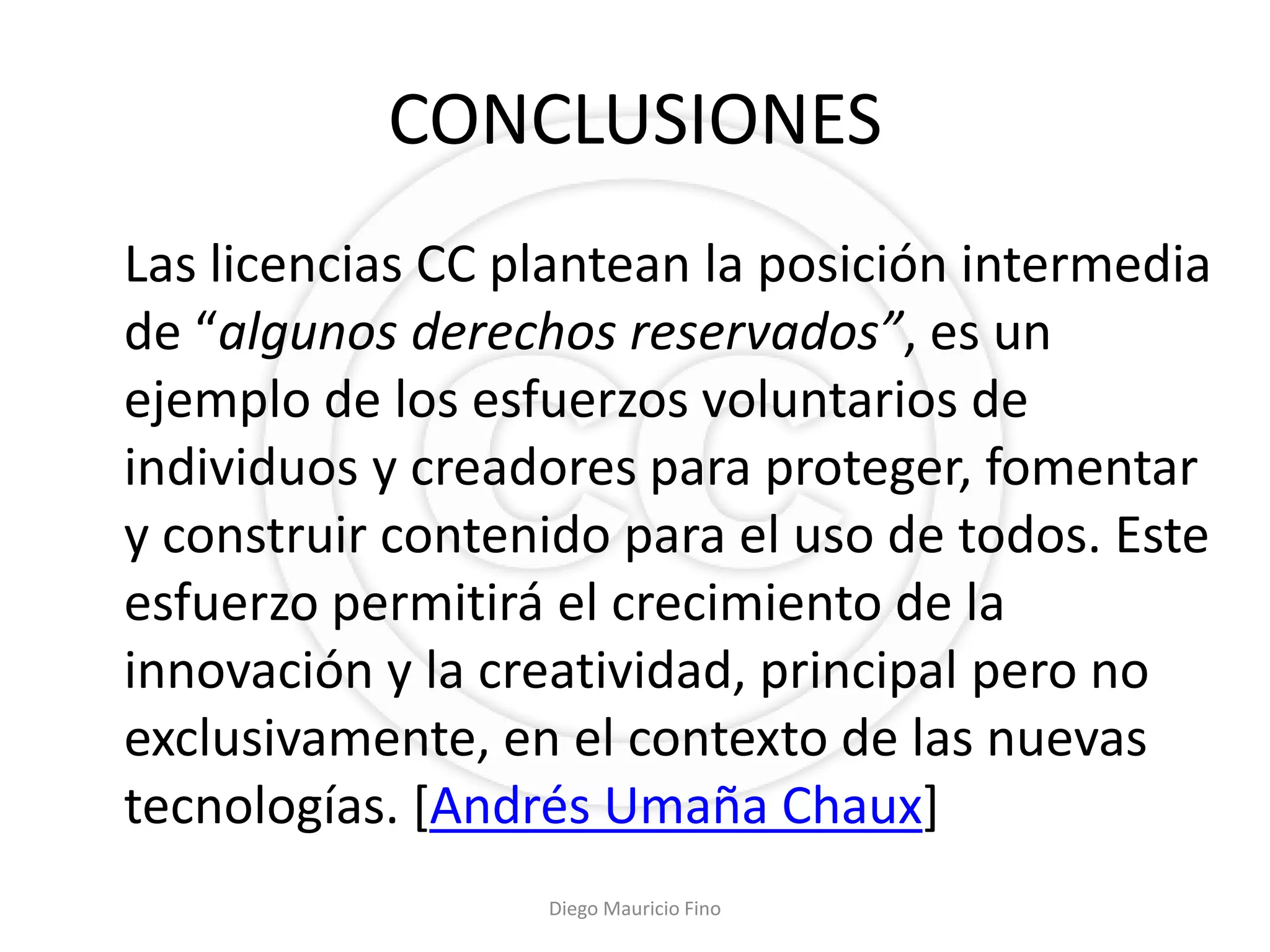 CONCLUSIONES
Las licencias CC plantean la posición intermedia
de “algunos derechos reservados”, es un
ejemplo de los esfuerzos voluntarios de
individuos y creadores para proteger, fomentar
y construir contenido para el uso de todos. Este
esfuerzo permitirá el crecimiento de la
innovación y la creatividad, principal pero no
exclusivamente, en el contexto de las nuevas
tecnologías. [Andrés Umaña Chaux]
                  Diego Mauricio Fino
 