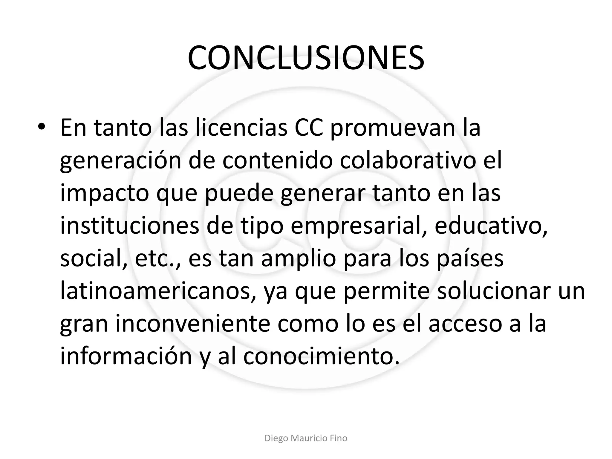 CONCLUSIONES
• En tanto las licencias CC promuevan la
  generación de contenido colaborativo el
  impacto que puede generar tanto en las
  instituciones de tipo empresarial, educativo,
  social, etc., es tan amplio para los países
  latinoamericanos, ya que permite solucionar un
  gran inconveniente como lo es el acceso a la
  información y al conocimiento.

                   Diego Mauricio Fino
 