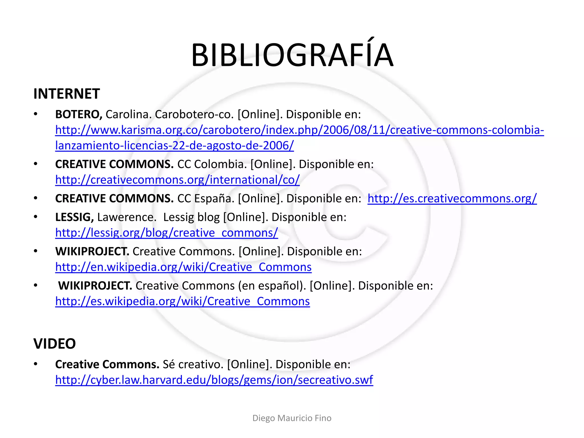 BIBLIOGRAFÍA
INTERNET
•   BOTERO, Carolina. Carobotero-co. [Online]. Disponible en:
    http://www.karisma.org.co/carobotero/index.php/2006/08/11/creative-commons-colombia-
    lanzamiento-licencias-22-de-agosto-de-2006/
•   CREATIVE COMMONS. CC Colombia. [Online]. Disponible en:
    http://creativecommons.org/international/co/
•   CREATIVE COMMONS. CC España. [Online]. Disponible en: http://es.creativecommons.org/
•   LESSIG, Lawerence. Lessig blog [Online]. Disponible en:
    http://lessig.org/blog/creative_commons/
•   WIKIPROJECT. Creative Commons. [Online]. Disponible en:
    http://en.wikipedia.org/wiki/Creative_Commons
•    WIKIPROJECT. Creative Commons (en español). [Online]. Disponible en:
    http://es.wikipedia.org/wiki/Creative_Commons


VIDEO
•   Creative Commons. Sé creativo. [Online]. Disponible en:
    http://cyber.law.harvard.edu/blogs/gems/ion/secreativo.swf

                                       Diego Mauricio Fino
 