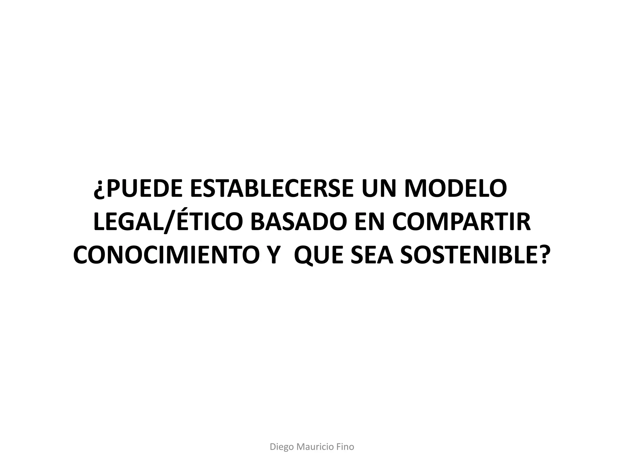 ¿PUEDE ESTABLECERSE UN MODELO
 LEGAL/ÉTICO BASADO EN COMPARTIR
CONOCIMIENTO Y QUE SEA SOSTENIBLE?




             Diego Mauricio Fino
 