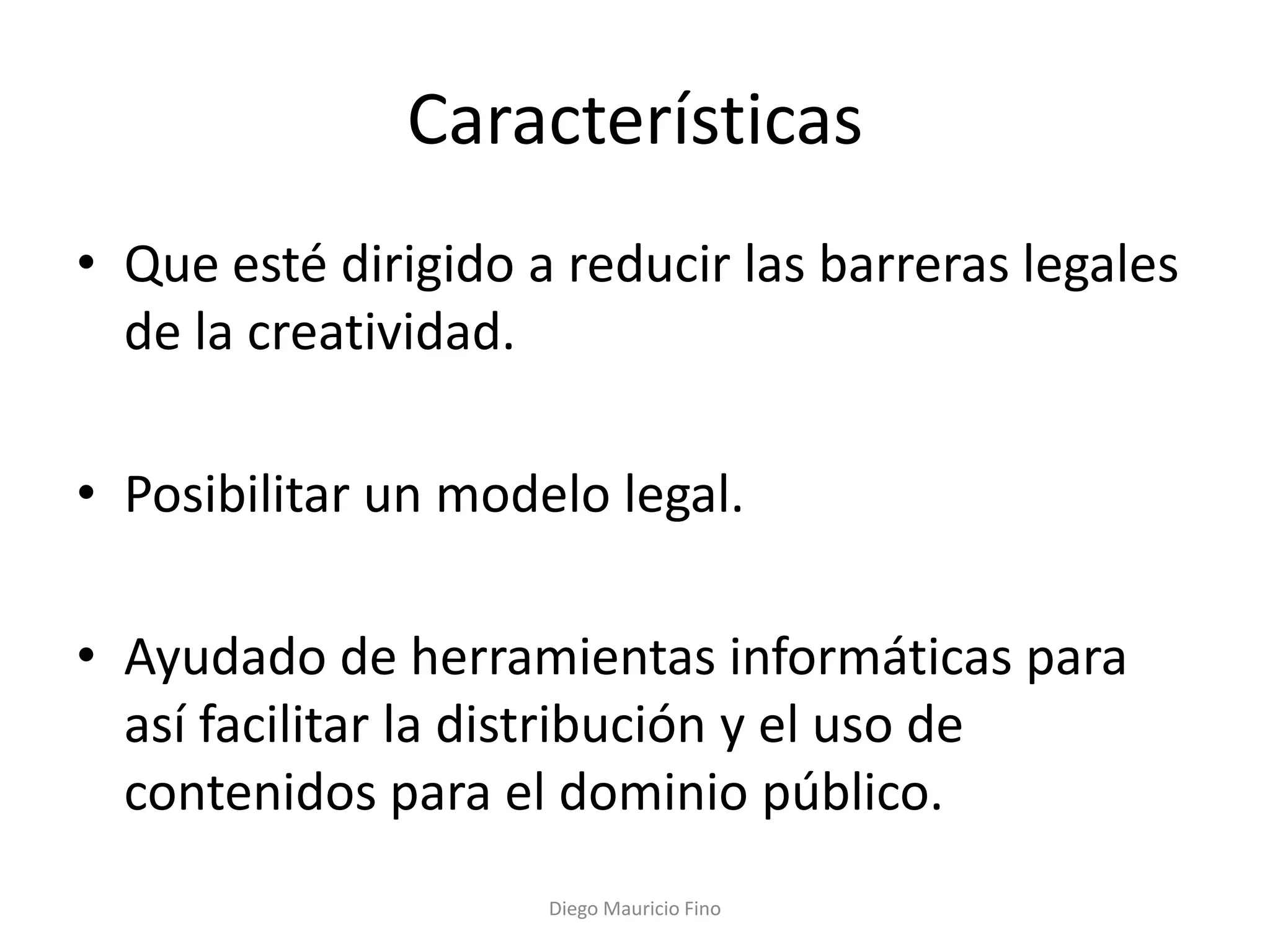 Características
• Que esté dirigido a reducir las barreras legales
  de la creatividad.

• Posibilitar un modelo legal.

• Ayudado de herramientas informáticas para
  así facilitar la distribución y el uso de
  contenidos para el dominio público.
                     Diego Mauricio Fino
 