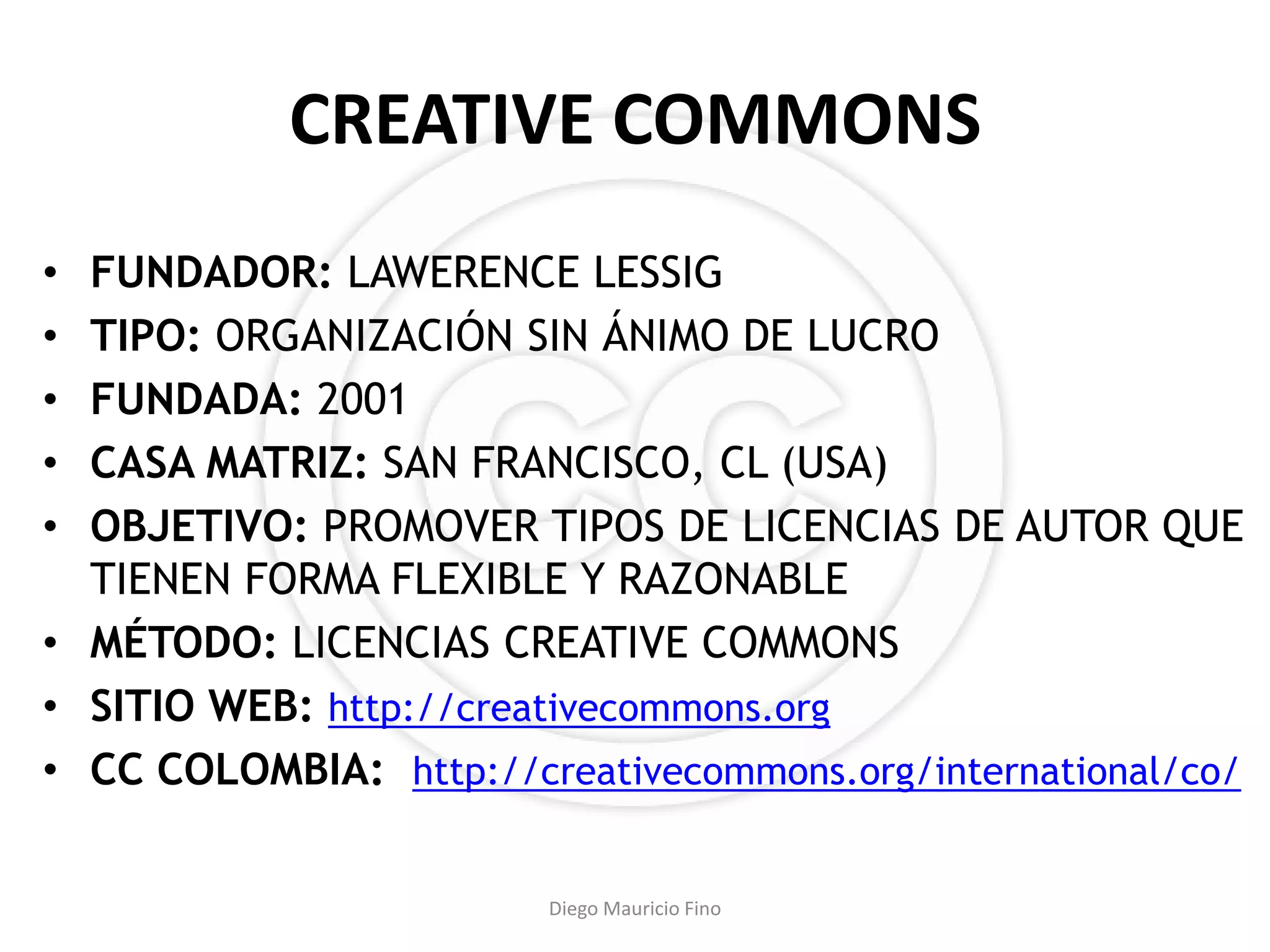 CREATIVE COMMONS
• FUNDADOR: LAWERENCE LESSIG
• TIPO: ORGANIZACIÓN SIN ÁNIMO DE LUCRO
• FUNDADA: 2001
• CASA MATRIZ: SAN FRANCISCO, CL (USA)
• OBJETIVO: PROMOVER TIPOS DE LICENCIAS DE AUTOR QUE
  TIENEN FORMA FLEXIBLE Y RAZONABLE
• MÉTODO: LICENCIAS CREATIVE COMMONS
• SITIO WEB: http://creativecommons.org
• CC COLOMBIA: http://creativecommons.org/international/co/

                        Diego Mauricio Fino
 