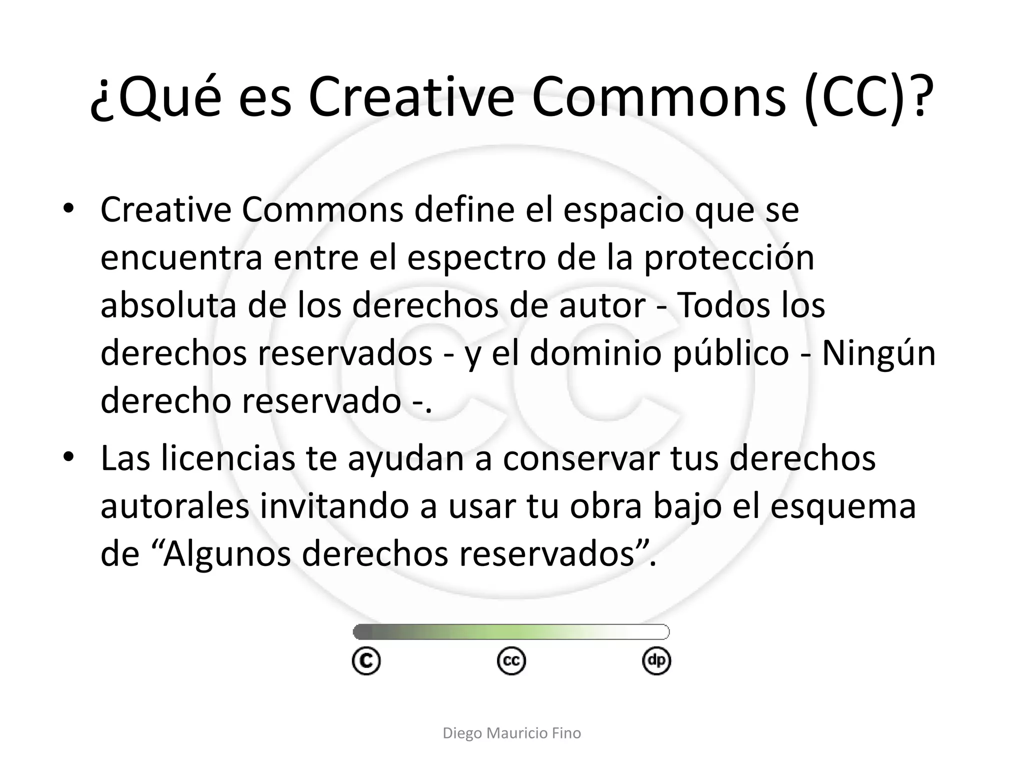 ¿Qué es Creative Commons (CC)?
• Creative Commons define el espacio que se
  encuentra entre el espectro de la protección
  absoluta de los derechos de autor - Todos los
  derechos reservados - y el dominio público - Ningún
  derecho reservado -.
• Las licencias te ayudan a conservar tus derechos
  autorales invitando a usar tu obra bajo el esquema
  de “Algunos derechos reservados”.



                       Diego Mauricio Fino
 