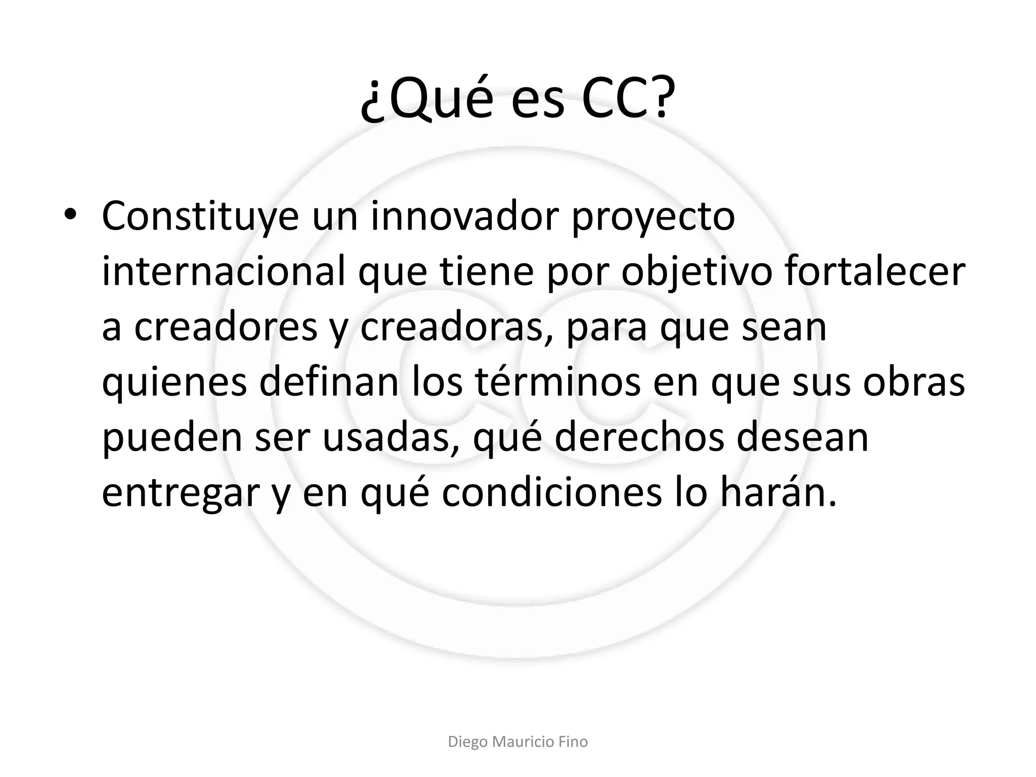 ¿Qué es CC?
• Constituye un innovador proyecto
  internacional que tiene por objetivo fortalecer
  a creadores y creadoras, para que sean
  quienes definan los términos en que sus obras
  pueden ser usadas, qué derechos desean
  entregar y en qué condiciones lo harán.




                    Diego Mauricio Fino
 