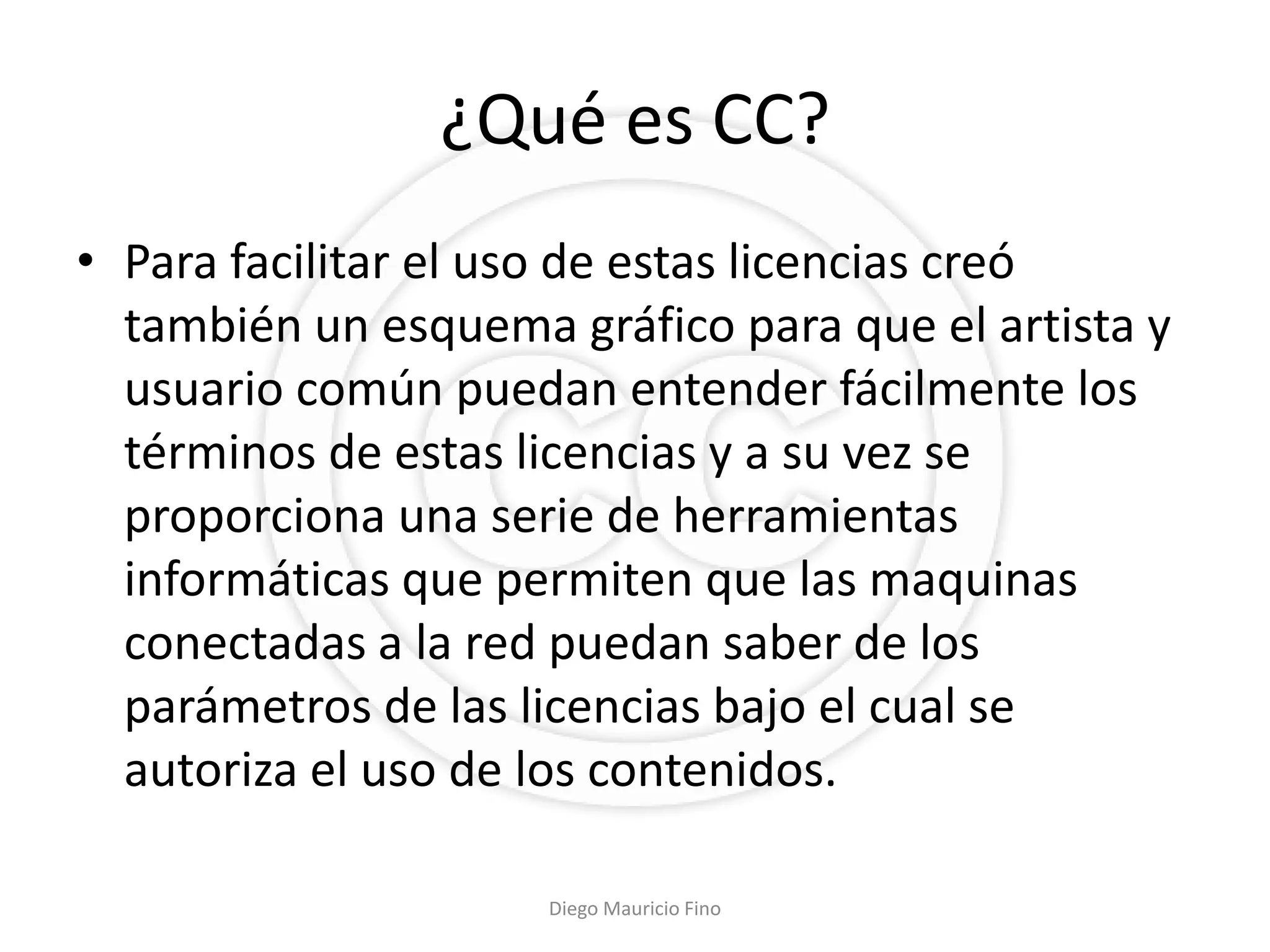 ¿Qué es CC?
• Para facilitar el uso de estas licencias creó
  también un esquema gráfico para que el artista y
  usuario común puedan entender fácilmente los
  términos de estas licencias y a su vez se
  proporciona una serie de herramientas
  informáticas que permiten que las maquinas
  conectadas a la red puedan saber de los
  parámetros de las licencias bajo el cual se
  autoriza el uso de los contenidos.

                     Diego Mauricio Fino
 