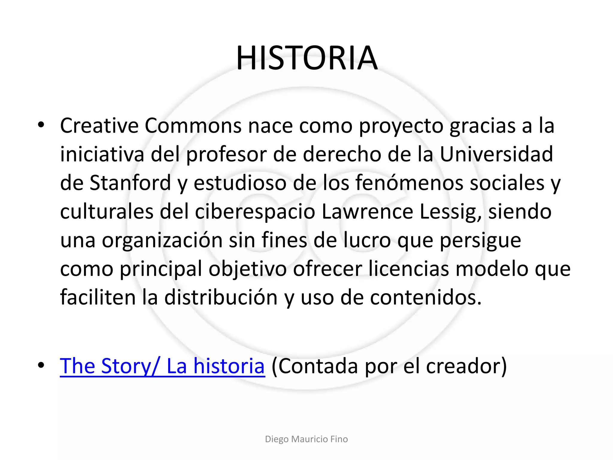 HISTORIA
• Creative Commons nace como proyecto gracias a la
  iniciativa del profesor de derecho de la Universidad
  de Stanford y estudioso de los fenómenos sociales y
  culturales del ciberespacio Lawrence Lessig, siendo
  una organización sin fines de lucro que persigue
  como principal objetivo ofrecer licencias modelo que
  faciliten la distribución y uso de contenidos.

• The Story/ La historia (Contada por el creador)

                       Diego Mauricio Fino
 