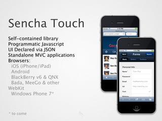 Sencha Touch
Self-contained library
Programmatic Javascript
UI Declared via JSON
Standalone MVC applications
Browsers:
 iOS (iPhone/iPad)
 Android
 BlackBerry v6 & QNX
 Bada, MeeGo & other
WebKit
 Windows Phone 7*



* to come
 