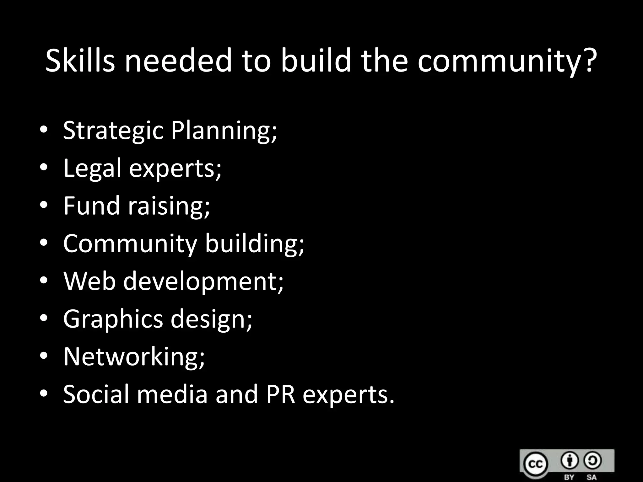 Skills needed to build the community?
•
•
•
•
•
•
•
•

Strategic Planning;
Legal experts;
Fund raising;
Community building;
Web development;
Graphics design;
Networking;
Social media and PR experts.

 