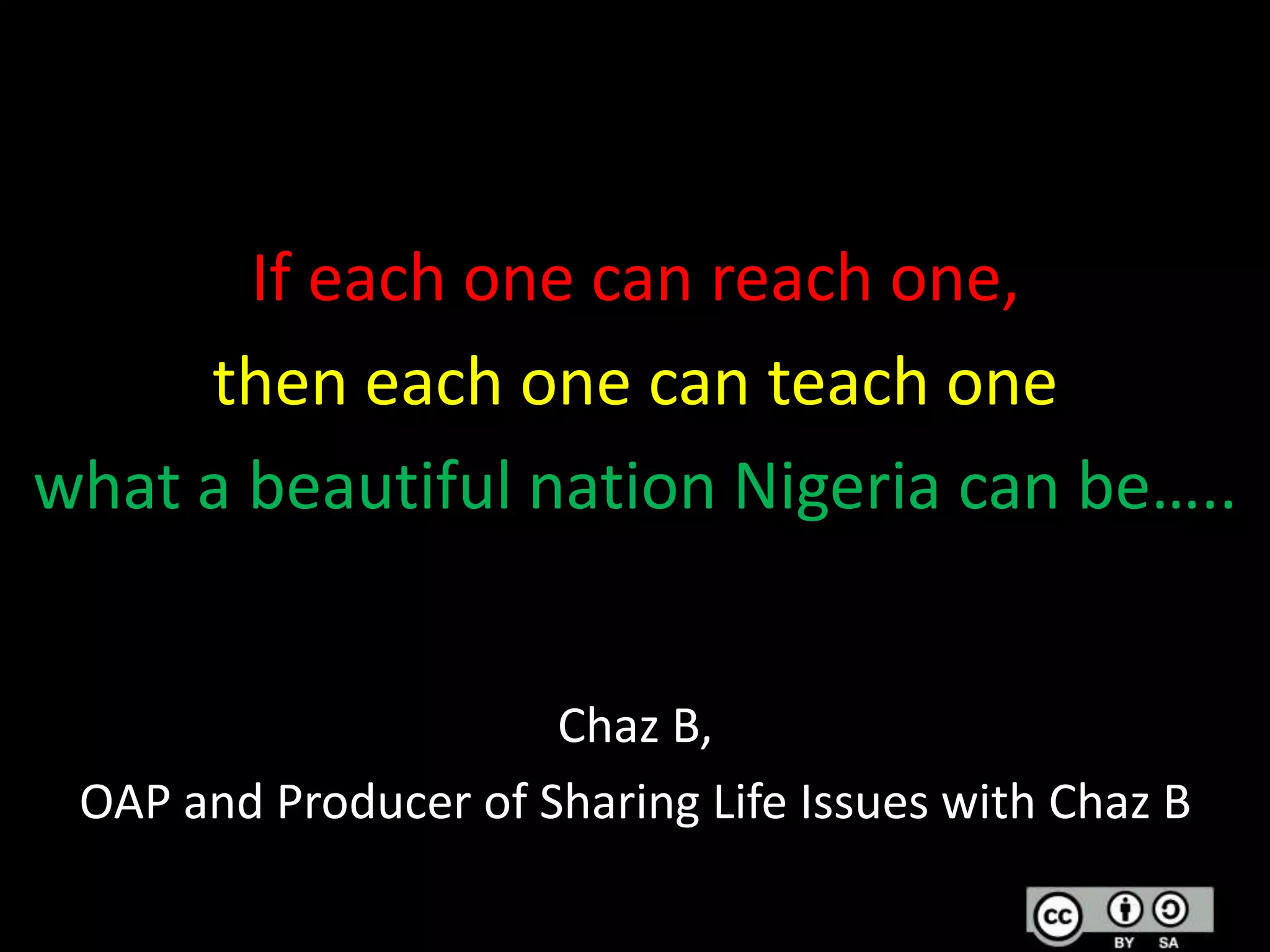 If each one can reach one,
then each one can teach one
what a beautiful nation Nigeria can be…..
Chaz B,
OAP and Producer of Sharing Life Issues with Chaz B

 