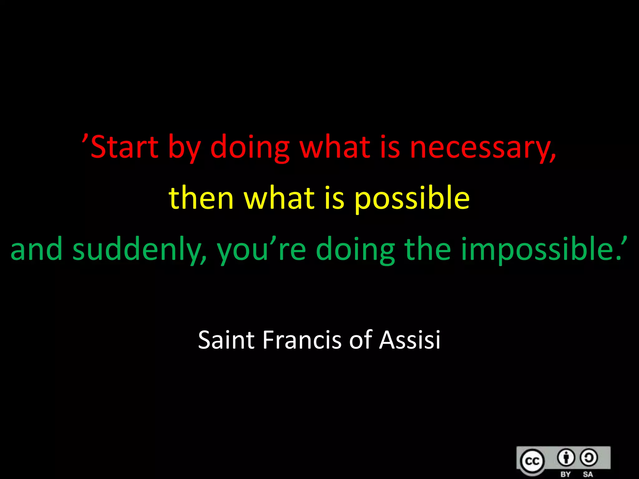 ’Start by doing what is necessary,
then what is possible
and suddenly, you’re doing the impossible.’
Saint Francis of Assisi

 