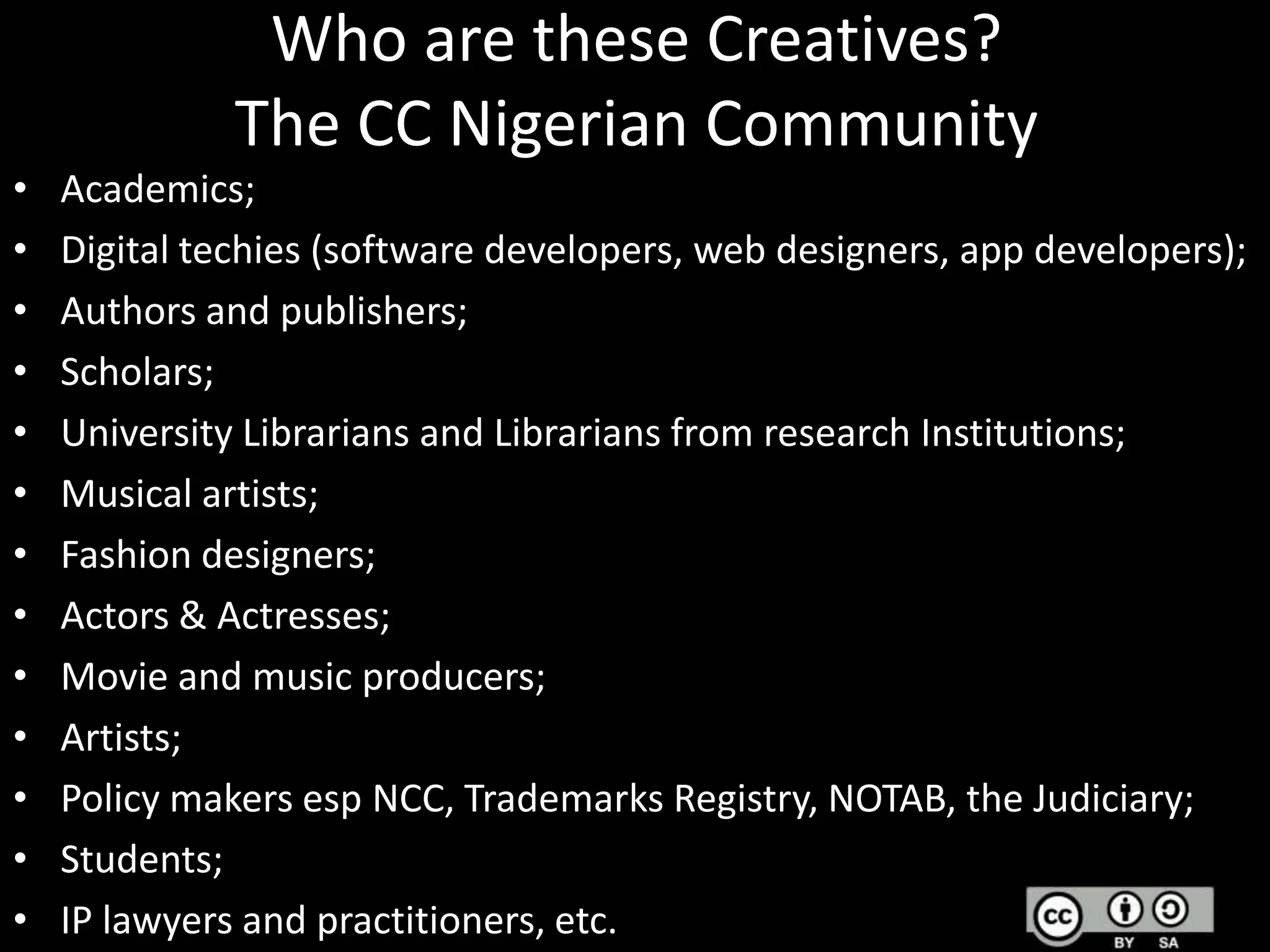 Who are these Creatives?
The CC Nigerian Community
•
•
•
•
•
•
•
•
•
•
•
•
•

Academics;
Digital techies (software developers, web designers, app developers);
Authors and publishers;
Scholars;
University Librarians and Librarians from research Institutions;
Musical artists;
Fashion designers;
Actors & Actresses;
Movie and music producers;
Artists;
Policy makers esp NCC, Trademarks Registry, NOTAB, the Judiciary;
Students;
IP lawyers and practitioners, etc.

 