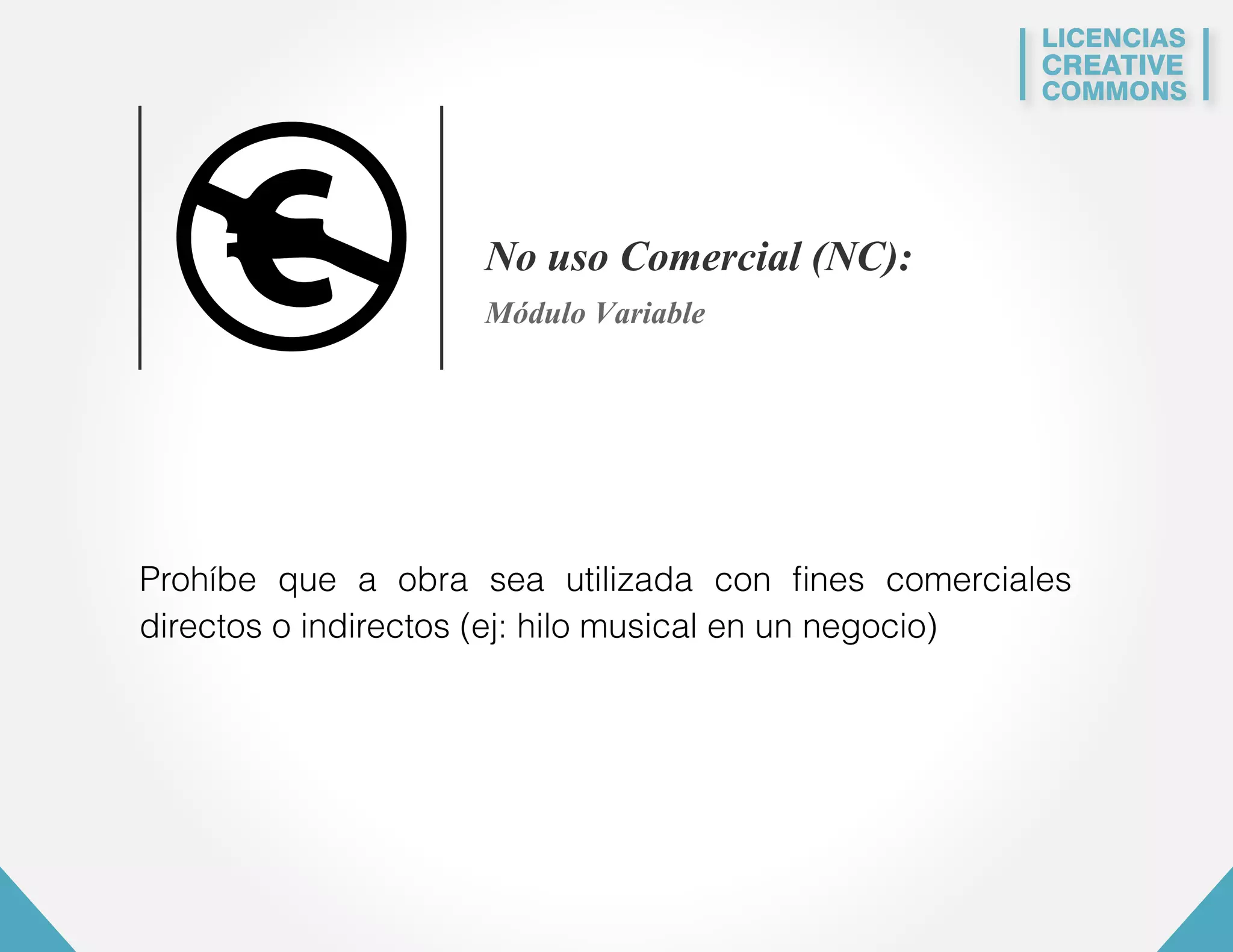 LICENCIAS 
CREATIVE 
COMMONS 
No uso Comercial (NC): 
Módulo Variable 
Prohíbe que a obra sea utilizada con fines comerciales 
directos o indirectos (ej: hilo musical en un negocio) 
 