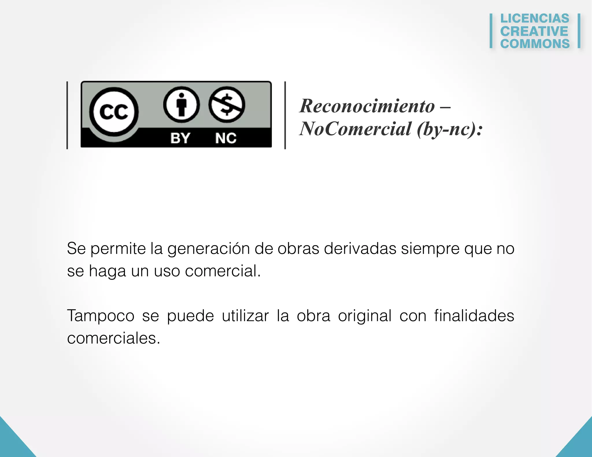 LICENCIAS 
CREATIVE 
COMMONS 
Reconocimiento – 
NoComercial (by-nc): 
Se permite la generación de obras derivadas siempre que no 
se haga un uso comercial. 
Tampoco se puede utilizar la obra original con finalidades 
comerciales. 
 