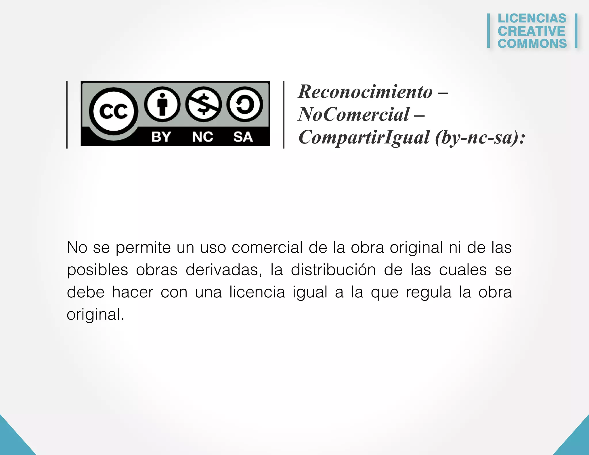 LICENCIAS 
CREATIVE 
COMMONS 
Reconocimiento – 
NoComercial – 
CompartirIgual (by-nc-sa): 
No se permite un uso comercial de la obra original ni de las 
posibles obras derivadas, la distribución de las cuales se 
debe hacer con una licencia igual a la que regula la obra 
original. 
 