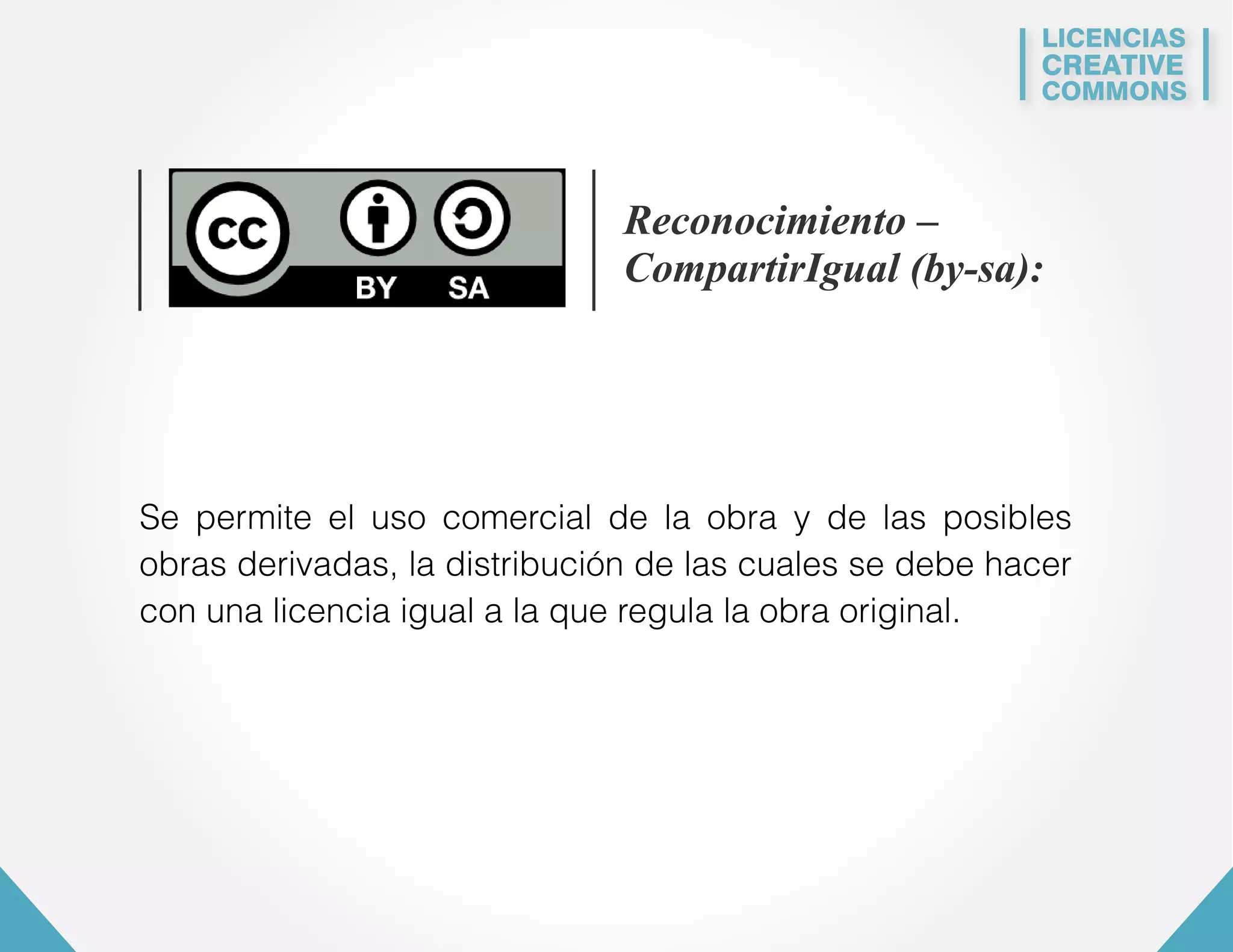 LICENCIAS 
CREATIVE 
COMMONS 
Reconocimiento – 
CompartirIgual (by-sa): 
Se permite el uso comercial de la obra y de las posibles 
obras derivadas, la distribución de las cuales se debe hacer 
con una licencia igual a la que regula la obra original. 
 