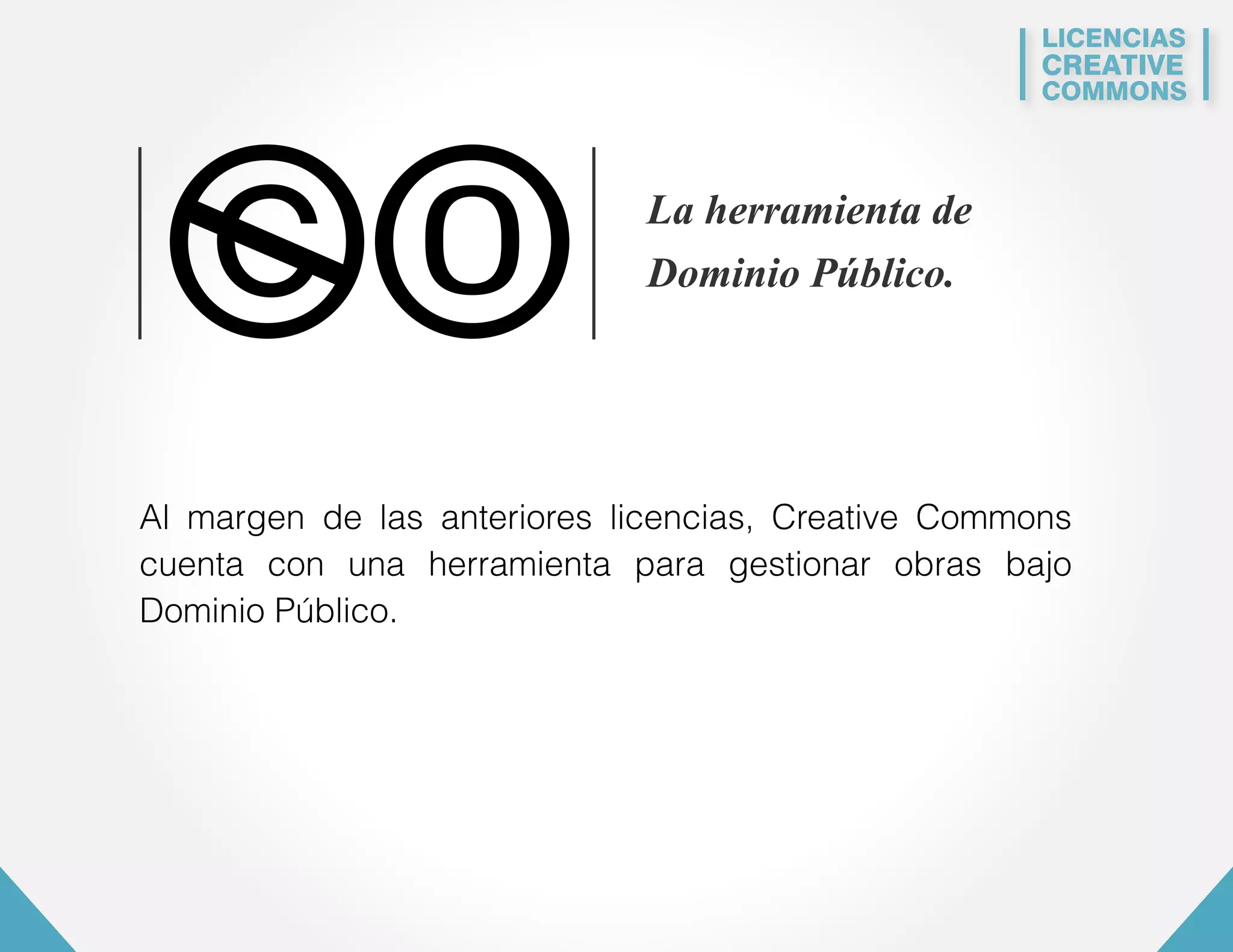 LICENCIAS 
CREATIVE 
COMMONS 
La herramienta de 
Dominio Público. 
0 
Al margen de las anteriores licencias, Creative Commons 
cuenta con una herramienta para gestionar obras bajo 
Dominio Público. 
 