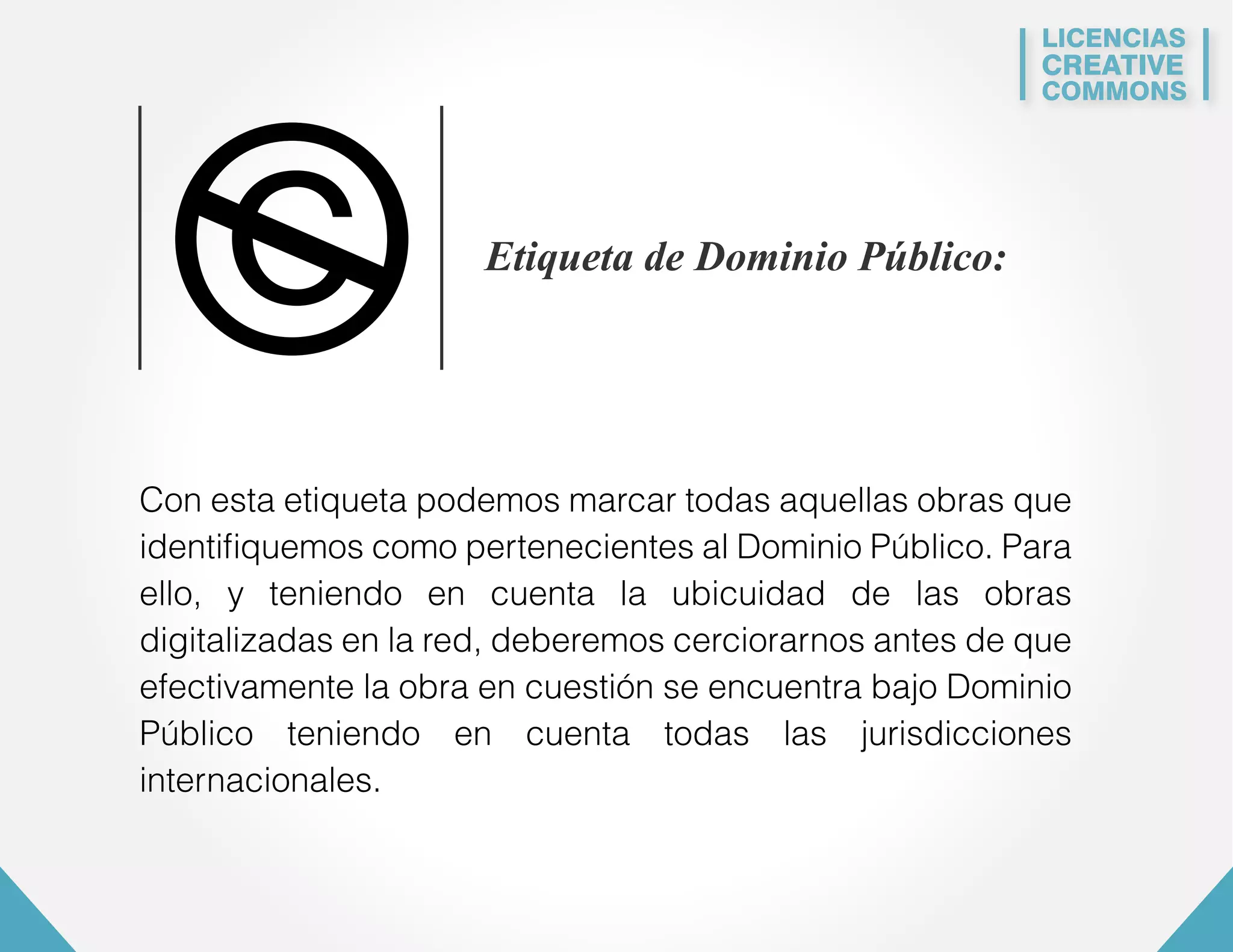 LICENCIAS 
CREATIVE 
COMMONS 
Etiqueta de Dominio Público: 
Con esta etiqueta podemos marcar todas aquellas obras que 
identifiquemos como pertenecientes al Dominio Público. Para 
ello, y teniendo en cuenta la ubicuidad de las obras 
digitalizadas en la red, deberemos cerciorarnos antes de que 
efectivamente la obra en cuestión se encuentra bajo Dominio 
Público teniendo en cuenta todas las jurisdicciones 
internacionales. 
 