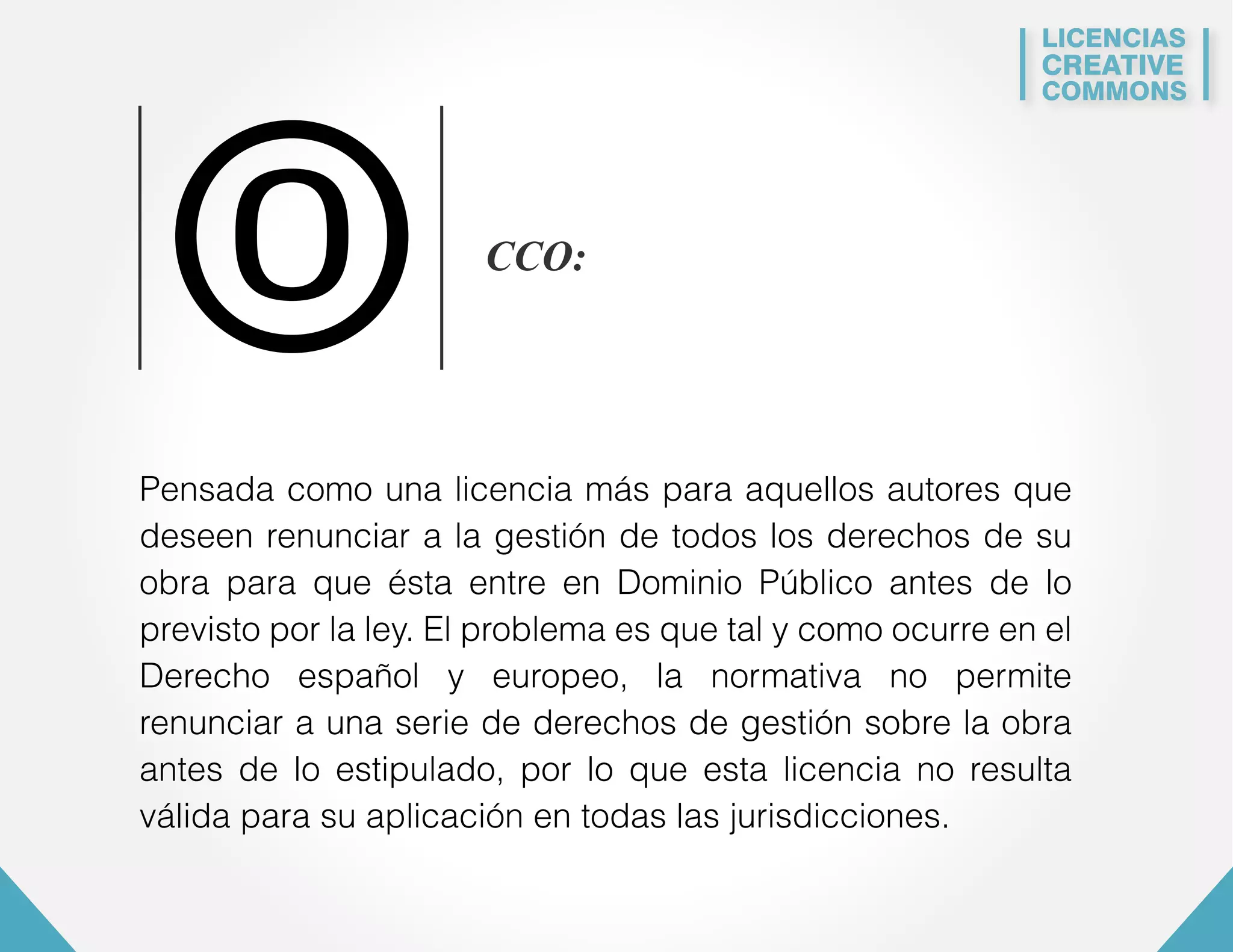 LICENCIAS 
CREATIVE 
COMMONS 
0 CCO: 
Pensada como una licencia más para aquellos autores que 
deseen renunciar a la gestión de todos los derechos de su 
obra para que ésta entre en Dominio Público antes de lo 
previsto por la ley. El problema es que tal y como ocurre en el 
Derecho español y europeo, la normativa no permite 
renunciar a una serie de derechos de gestión sobre la obra 
antes de lo estipulado, por lo que esta licencia no resulta 
válida para su aplicación en todas las jurisdicciones. 
 