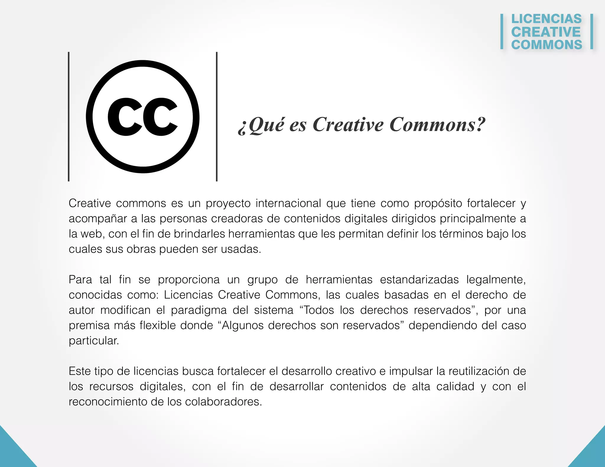 LICENCIAS 
CREATIVE 
COMMONS 
¿Qué es Creative Commons? 
Creative commons es un proyecto internacional que tiene como propósito fortalecer y 
acompañar a las personas creadoras de contenidos digitales dirigidos principalmente a 
la web, con el fin de brindarles herramientas que les permitan definir los términos bajo los 
cuales sus obras pueden ser usadas. 
Para tal fin se proporciona un grupo de herramientas estandarizadas legalmente, 
conocidas como: Licencias Creative Commons, las cuales basadas en el derecho de 
autor modifican el paradigma del sistema “Todos los derechos reservados”, por una 
premisa más flexible donde “Algunos derechos son reservados” dependiendo del caso 
particular. 
Este tipo de licencias busca fortalecer el desarrollo creativo e impulsar la reutilización de 
los recursos digitales, con el fin de desarrollar contenidos de alta calidad y con el 
reconocimiento de los colaboradores. 
 