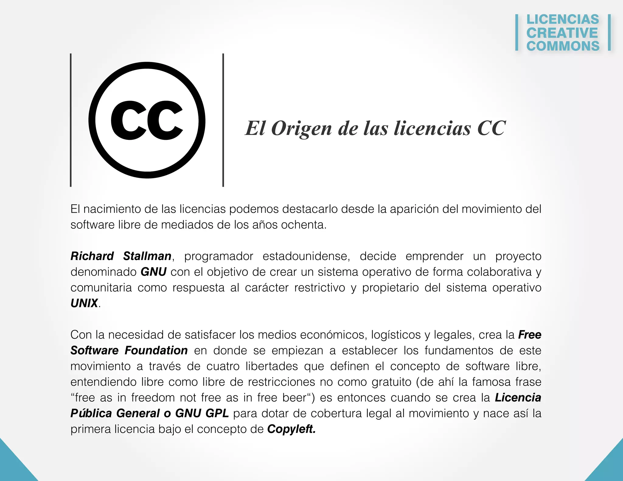 LICENCIAS 
CREATIVE 
COMMONS 
El Origen de las licencias CC 
El nacimiento de las licencias podemos destacarlo desde la aparición del movimiento del 
software libre de mediados de los años ochenta. 
Richard Stallman, programador estadounidense, decide emprender un proyecto 
denominado GNU con el objetivo de crear un sistema operativo de forma colaborativa y 
comunitaria como respuesta al carácter restrictivo y propietario del sistema operativo 
UNIX. 
Con la necesidad de satisfacer los medios económicos, logísticos y legales, crea la Free 
Software Foundation en donde se empiezan a establecer los fundamentos de este 
movimiento a través de cuatro libertades que definen el concepto de software libre, 
entendiendo libre como libre de restricciones no como gratuito (de ahí la famosa frase 
“free as in freedom not free as in free beer“) es entonces cuando se crea la Licencia 
Pública General o GNU GPL para dotar de cobertura legal al movimiento y nace así la 
primera licencia bajo el concepto de Copyleft. 
 