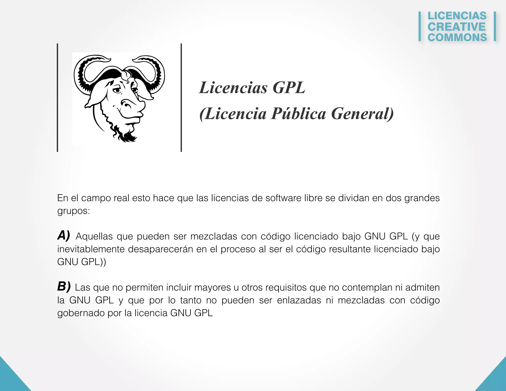LICENCIAS 
CREATIVE 
COMMONS 
Licencias GPL 
(Licencia Pública General) 
En el campo real esto hace que las licencias de software libre se dividan en dos grandes 
grupos: 
A) Aquellas que pueden ser mezcladas con código licenciado bajo GNU GPL (y que 
inevitablemente desaparecerán en el proceso al ser el código resultante licenciado bajo 
GNU GPL)) 
B) Las que no permiten incluir mayores u otros requisitos que no contemplan ni admiten 
la GNU GPL y que por lo tanto no pueden ser enlazadas ni mezcladas con código 
gobernado por la licencia GNU GPL 
 