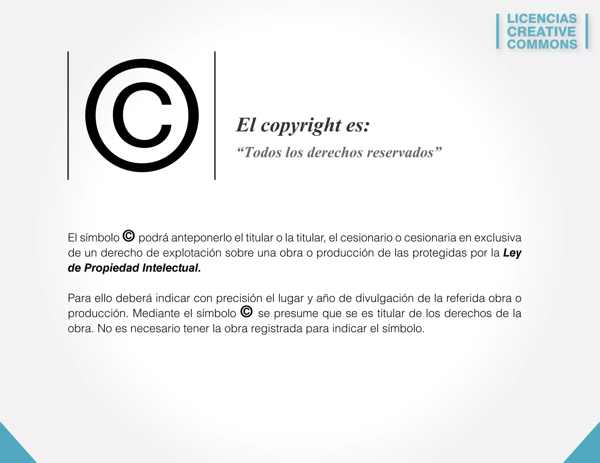 LICENCIAS 
CREATIVE 
COMMONS 
El copyright es: 
“Todos los derechos reservados” 
El símbolo © podrá anteponerlo el titular o la titular, el cesionario o cesionaria en exclusiva 
de un derecho de explotación sobre una obra o producción de las protegidas por la Ley 
de Propiedad Intelectual. 
Para ello deberá indicar con precisión el lugar y año de divulgación de la referida obra o 
producción. Mediante el símbolo © se presume que se es titular de los derechos de la 
obra. No es necesario tener la obra registrada para indicar el símbolo. 
 