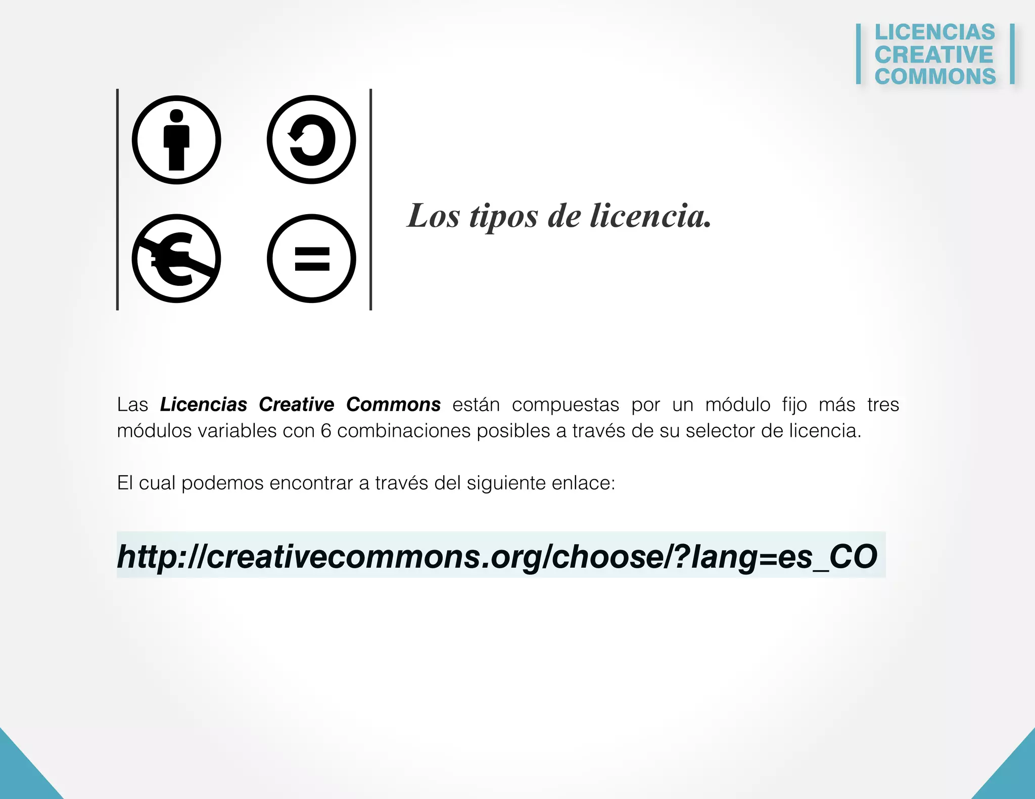 LICENCIAS 
CREATIVE 
COMMONS 
Los tipos de licencia. 
Las Licencias Creative Commons están compuestas por un módulo fijo más tres 
módulos variables con 6 combinaciones posibles a través de su selector de licencia. 
El cual podemos encontrar a través del siguiente enlace: 
http://creativecommons.org/choose/?lang=es_CO 
 