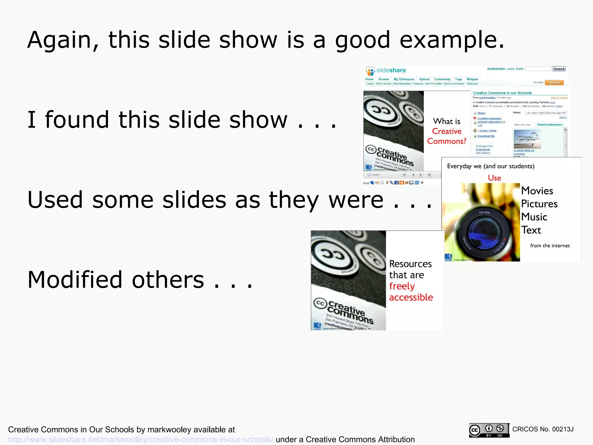Again, this slide show is a good example.  CRICOS No. 00213J   I found this slide show . . . Used some slides as they were . . . Modified others . . . Creative Commons in Our Schools by markwooley available at  http://www.slideshare.net/markwoolley/creative-commons-in-our-schools/  under a Creative Commons Attribution Noncommercial 2.5 licence 