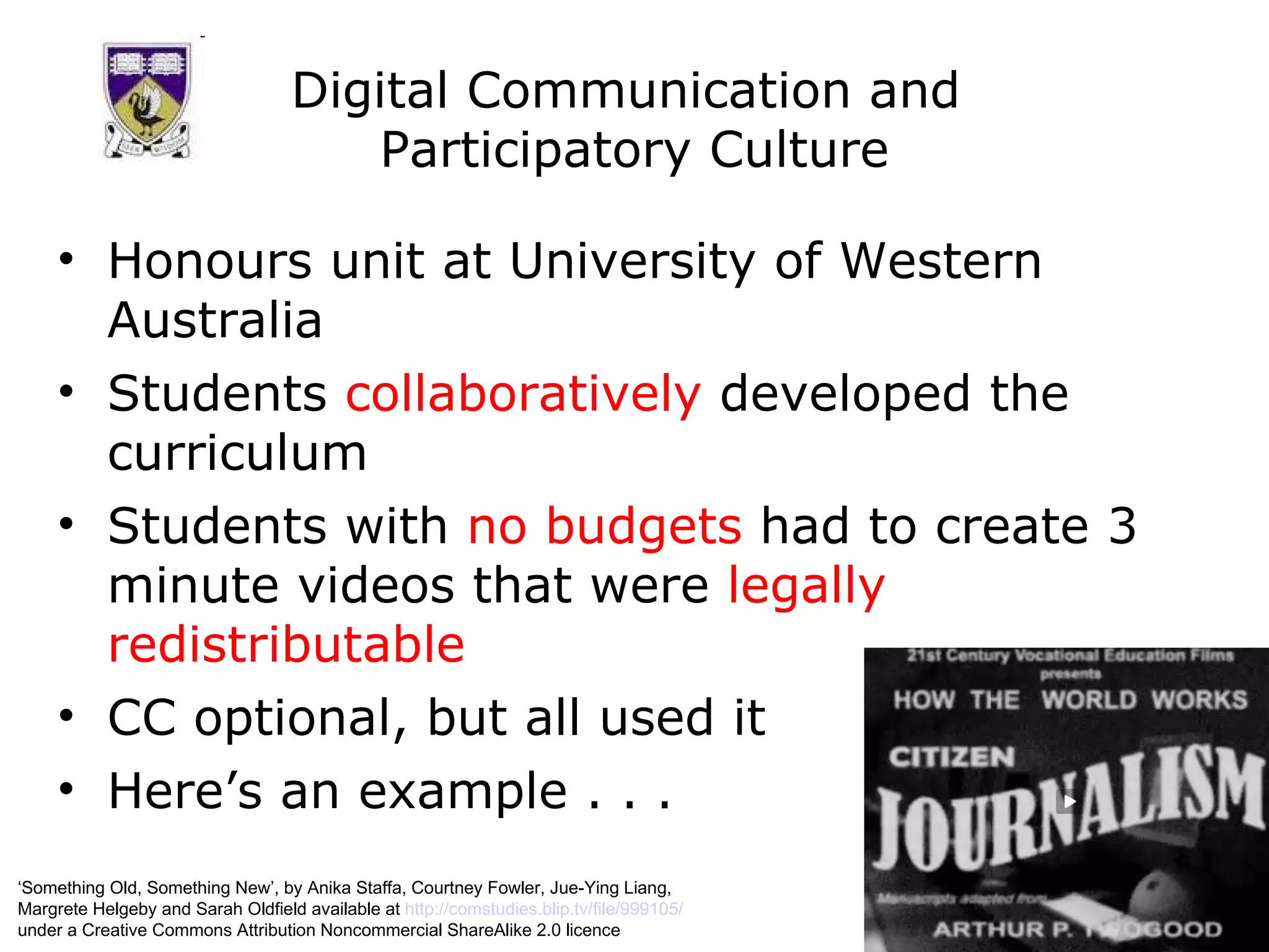 Digital Communication and  Participatory Culture Honours unit at University of Western Australia Students  collaboratively  developed the curriculum Students with  no budgets  had to create 3 minute videos that were  legally redistributable CC optional, but all used it Here’s an example . . . ‘ Something Old, Something New’, by Anika Staffa, Courtney Fowler, Jue-Ying Liang,  Margrete Helgeby and Sarah Oldfield available at  http://comstudies.blip.tv/file/999105/   under a Creative Commons Attribution Noncommercial ShareAlike 2.0 licence 