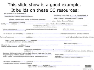 This slide show is a good example.  It builds on these CC resources: Are you ready??? by ssh available at  http://www.flickr.com/photos/ssh/12638218/ under a Creative Commons Attribution 2.0 licence Lock by  AMagill  available at  http://www.flickr.com/photos/amagill/235453953/  under a Creative Commons Attribution Licence Copyright by xkcd available at  http://xkcd.com/14/  under a Creative Commons Attribution NonCommercial 2.5 licence  < http://creativecommons.org/licenses/by-nc/2.5/ >  my CC stickers have arrived!!! by  laihiu  available at  http://www.flickr.com/photos/laihiu/290630500/  under a Creative Commons Attribution 2.0 licence Tooled Flatty by  flattop341  available at  http://www.flickr.com/photos/flattop341/1085739925/ under a Creative Commons Attribution 2.5 licence Girls Sharing a mp3 Player by  terren  in Virginia  available at  http://www.flickr.com/photos/8136496@N05/2275475657/   under a Creative Commons ATtribution 2.0 licence Introduction to monstering by  WorldIslandInfo.com  of  http:// www.futuristmovies.com /   available at  http://www.flickr.com/photos/76074333@N00/318034222/  under a Creative Commons Attribution 2.0 licence Eiffel Tower at night by  rednuht ,  http://www.flickr.com/photos/rednuht/275062341/ , Thank you for sharing by  Clearly Ambiguous  available at  http://www.flickr.com/photos/clearlyambiguous/39896923/  under a Creative Commons Attribution 2.0 licence Thinking Hot by  Lisandro   Moises  Enrique available at  http://www.flickr.com/photos/latente/2041435108/   under a Creative Commons Attribution 2.0 licence By Ford Motor company  http://www.flickr.com/photos/fordmotorcompany/2267225172/   Infinite OS X by  Matt Forsythe  available at  http://www.flickr.com/photos/comingupforair/118875135/   under a Creative Commons Attribution 2.0 licence Clean Slate on Wall Street by  Kyle May  available at  http://www.flickr.com/photos/kylemay/498938859/   under a Creative Commons Attribution 2.0 licence Day 121 - Punk Rock Princess by  gotplaid ?  available at  http://www.flickr.com/photos/59953599@N00/2368931334/   under a Creative Commons Attribution 2.0 licence ‘ Something Old, Something New’, by Anika Staffa, Courtney Fowler, Jue-Ying Liang,  Margrete Helgeby and Sarah Oldfield available at  http://comstudies.blip.tv/file/999105/   under a Creative Commons Attribution Noncommercial ShareAlike 2.0 licence Carpeted commons by Glutnix,  http://www.flickr.com/photos/glutnix/2079709803/in/pool-ccswagcontest07   available under a Creative Commons Attribution 2.0 licence  CRICOS No. 00213J   Creative Commons in Our Schools by markwooley available at  http://www.slideshare.net/markwoolley/creative-commons-in-our-schools/  under a Creative Commons Attribution Noncommercial 2.5 licence 