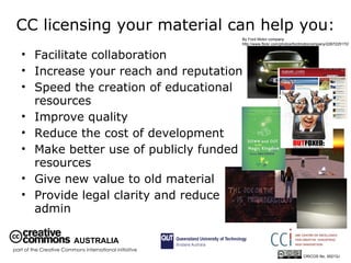 CC licensing your material can help you: Facilitate collaboration  Increase your reach and reputation  Speed the creation of educational resources Improve quality Reduce the cost of development Make better use of publicly funded resources Give new value to old material Provide legal clarity and reduce admin By Ford Motor company  http://www.flickr.com/photos/fordmotorcompany/2267225172/ AUSTRALIA part of the Creative Commons international initiative CRICOS No. 00213J   