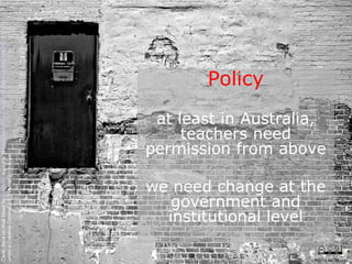 Policy at least in Australia, teachers need permission from above we need change at the government and institutional level Clean Slate on Wall Street by  Kyle May  available at  http://www.flickr.com/photos/kylemay/498938859/   under a Creative Commons Attribution 2.0 licence CRICOS No. 00213J   