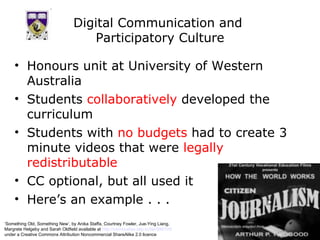 Digital Communication and  Participatory Culture Honours unit at University of Western Australia Students  collaboratively  developed the curriculum Students with  no budgets  had to create 3 minute videos that were  legally redistributable CC optional, but all used it Here’s an example . . . ‘ Something Old, Something New’, by Anika Staffa, Courtney Fowler, Jue-Ying Liang,  Margrete Helgeby and Sarah Oldfield available at  http://comstudies.blip.tv/file/999105/   under a Creative Commons Attribution Noncommercial ShareAlike 2.0 licence 