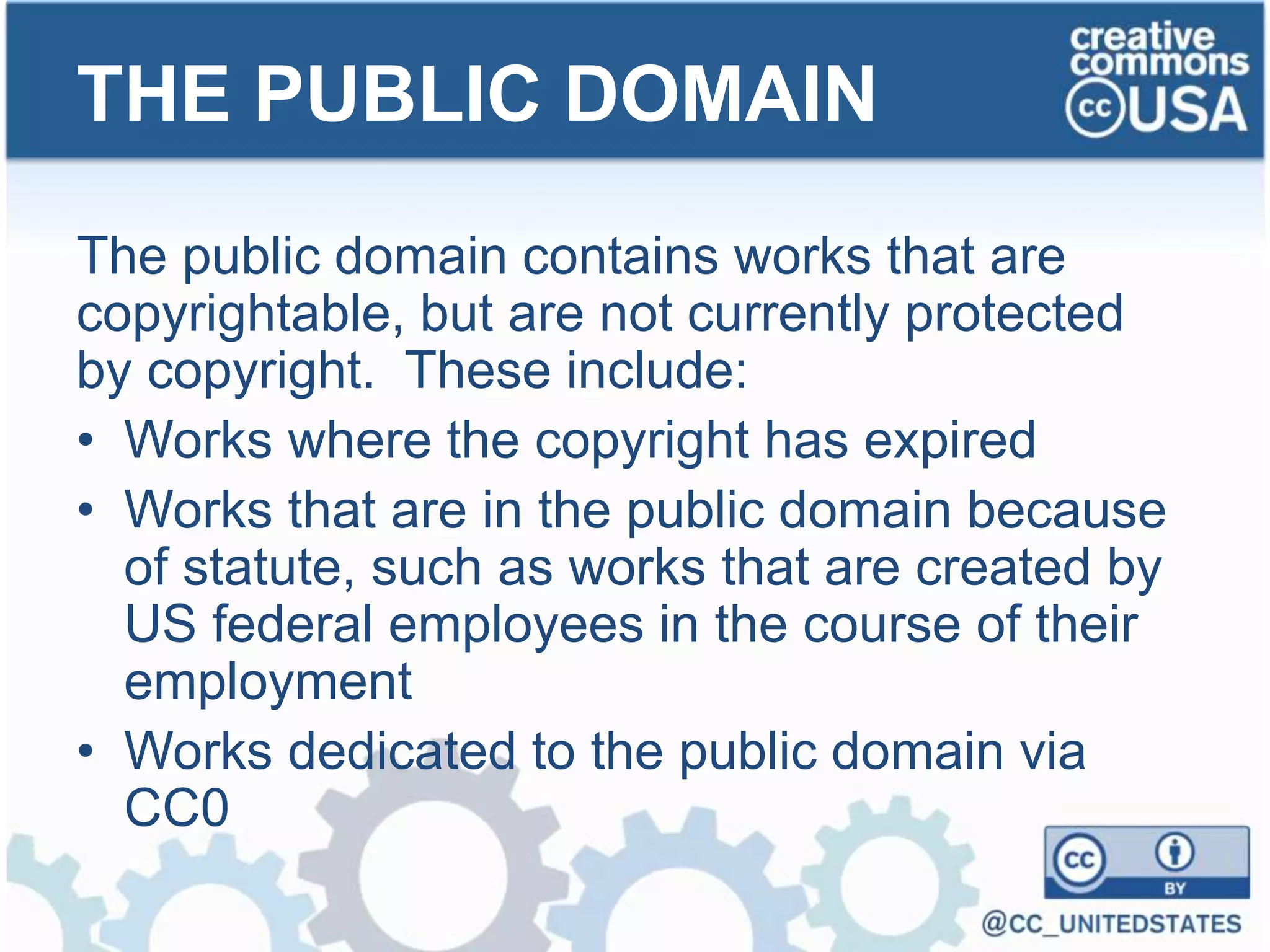 The public domain contains works that are
copyrightable, but are not currently protected
by copyright. These include:
• Works where the copyright has expired
• Works that are in the public domain because
of statute, such as works that are created by
US federal employees in the course of their
employment
• Works dedicated to the public domain via
CC0
THE PUBLIC DOMAIN
 