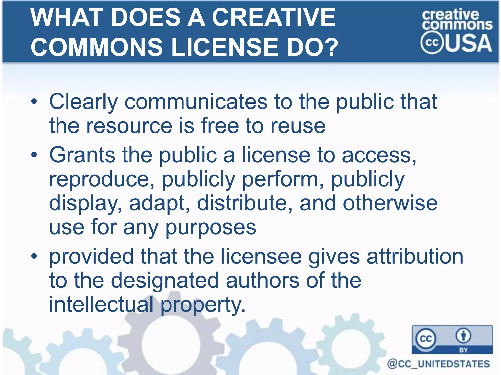 • Clearly communicates to the public that
the resource is free to reuse
• Grants the public a license to access,
reproduce, publicly perform, publicly
display, adapt, distribute, and otherwise
use for any purposes
• provided that the licensee gives attribution
to the designated authors of the
intellectual property.
WHAT DOES A CREATIVE
COMMONS LICENSE DO?
 